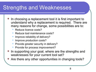 8
Strengths and Weaknesses
 In choosing a replacement tool it is first important to
understand why a replacement is required. There are
many reasons for change, some possibilities are to:
 Reduce licence costs?
 Reduce tool maintenance costs?
 Improve reliability of delivery?
 Improve production costs?
 Provide greater security in delivery?
 Provide for process improvement?
 In supporting your goal, where are the strengths and
weaknesses for your current tool set?
 Are there any other opportunities in changing tools?
 