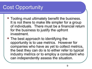 9
Cost Opportunity
 Tooling must ultimately benefit the business.
It is not there to make life simpler for a group
of individuals. There must be a financial return
for the business to justify the upfront
investment.
 The best approach to identifying the
opportunity is to use metrics. However for
companies who have as yet to collect metrics,
the best they can do is to either refer to typical
industry metrics or to employ a consultant who
can independently assess the situation.
 