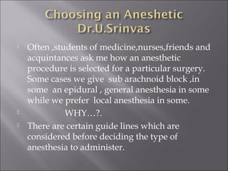  Often ,students of medicine,nurses,friends and
acquintances ask me how an anesthetic
procedure is selected for a particular surgery.
Some cases we give sub arachnoid block ,in
some an epidural , general anesthesia in some
while we prefer local anesthesia in some.
 WHY…?.
 There are certain guide lines which are
considered before deciding the type of
anesthesia to administer.
 