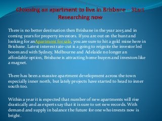 There is no better destination then Brisbane in the year 2015 and in
coming years for property investors. If you are out on the hunt and
looking for anApartment for sale, you are sure to hit a gold mine here in
Brisbane. Latest interest rate-cut is a going to reignite the investor led
boom and with Sydney, Melbourne and Adelaide no longer an
affordable option, Brisbane is attracting home buyers and investors like
a magnet.
There has been a massive apartment development across the town
especially inner north, but lately projects have started to head to inner
south too.
Within a year it is expected that number of new apartments will rise
drastically and as experts say that it is sure to set new records. With
demand and supply in balance the future for one who invests now is
bright.
 
