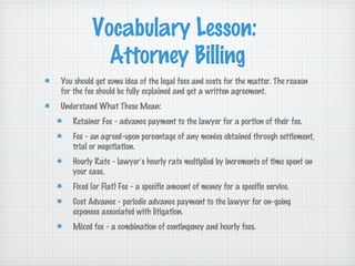 Vocabulary Lesson:
            Attorney Billing
You should get some idea of the legal fees and costs for the matter. The reason
for the fee should be fully explained and get a written agreement.
Understand What These Mean:
   Retainer Fee - advance payment to the lawyer for a portion of their fee.
   Fee - an agreed-upon percentage of any monies obtained through settlement,
   trial or negotiation.
   Hourly Rate - lawyer’s hourly rate multiplied by increments of time spent on
   your case.
   Fixed (or Flat) Fee - a specific amount of money for a specific service.
   Cost Advance - periodic advance payment to the lawyer for on-going
   expenses associated with litigation.
   Mixed fee - a combination of contingency and hourly fees.
 