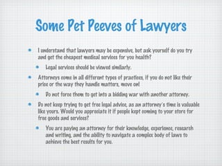 Some Pet Peeves of Lawyers
I understand that lawyers may be expensive, but ask yourself do you try
and get the cheapest medical services for you health?
   Legal services should be viewed similarly.
Attorneys come in all different types of practices, if you do not like their
price or the way they handle matters, move on!
   Do not force them to get into a bidding war with another attorney.
Do not keep trying to get free legal advice, as an attorney’s time is valuable
like yours. Would you appreciate it if people kept coming to your store for
free goods and services?
   You are paying an attorney for their knowledge, experience, research
   and writing, and the ability to navigate a complex body of laws to
   achieve the best results for you.
 