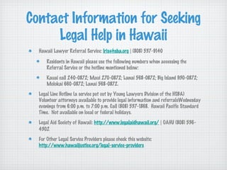 Contact Information for Seeking
     Legal Help in Hawaii
  Hawaii Lawyer Referral Service: lris@hsba.org | (808) 537-9140

      Residents in Hawaii please use the following numbers when accessing the
      Referral Service or the hotline mentioned below:
      Kauai call 240-0872; Maui 270-0872; Lanai 568-0872; Big Island 930-0872;
      Molokai 660-0872; Lanai 568-0872.
  Legal Line Hotline (a service put out by Young Lawyers Division of the HSBA)
  Volunteer attorneys available to provide legal information and referralsWednesday
  evenings from 6:00 p.m. to 7:00 p.m. Call (808) 537-1868. Hawaii Pacific Standard
  Time. Not available on local or federal holidays.
  Legal Aid Society of Hawaii: http://www.legalaidhawaii.org/ | OAHU (808) 536-
  4302
  For Other Legal Service Providers please check this website:
  http://www.hawaiijustice.org/legal-service-providers
 