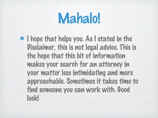 Mahalo!
I hope that helps you. As I stated in the
Disclaimer, this is not legal advice. This is
the hope that this bit of information
makes your search for an attorney in
your matter less intimidating and more
approachable. Sometimes it takes time to
find someone you can work with. Good
luck!
 