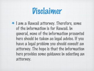 Disclaimer
I am a Hawaii attorney. Therefore, some
of the information is for Hawaii. In
general, none of the information presented
here should be taken as legal advice. If you
have a legal problem you should consult an
attorney. The hope is that the information
here provides some guidance in selecting an
attorney.
 