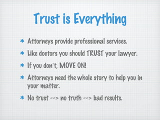 Trust is Everything
Attorneys provide professional services.
Like doctors you should TRUST your lawyer.
If you don’t, MOVE ON!
Attorneys need the whole story to help you in
your matter.
No trust --> no truth --> bad results.
 