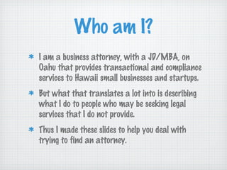 Who am I?
I am a business attorney, with a JD/MBA, on
Oahu that provides transactional and compliance
services to Hawaii small businesses and startups.
But what that translates a lot into is describing
what I do to people who may be seeking legal
services that I do not provide.
Thus I made these slides to help you deal with
trying to find an attorney.
 