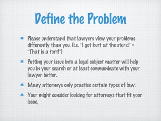 Define the Problem
Please understand that lawyers view your problems
differently than you. (i.e. “I got hurt at the store!” =
“That is a tort!”)
Putting your issue into a legal subject matter will help
you in your search or at least communicate with your
lawyer better.
Many attorneys only practice certain types of law.
Your might consider looking for attorneys that fit your
issue.
 
