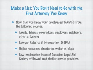 Make a List: You Don’t Need to Go with the
       First Attorney You Know
   Now that you know your problem get NAMES from
   the following sources:
     family, friends, co-workers, employers, neighbors,
     other attorneys
     Lawyer Referral & Information (HSBA)
     Online resources: directories, websites, blogs
     Low-moderation income? Consider: Legal Aid
     Society of Hawaii and similar service providers.
 