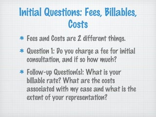 Initial Questions: Fees, Billables,
              Costs
  Fees and Costs are 2 different things.
  Question 1: Do you charge a fee for initial
  consultation, and if so how much?
  Follow-up Question(s): What is your
  billable rate? What are the costs
  associated with my case and what is the
  extent of your representation?
 