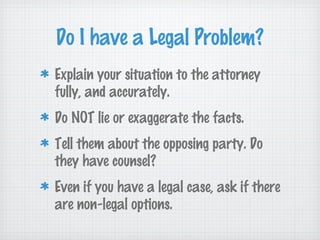 Do I have a Legal Problem?
Explain your situation to the attorney
fully, and accurately.
Do NOT lie or exaggerate the facts.
Tell them about the opposing party. Do
they have counsel?
Even if you have a legal case, ask if there
are non-legal options.
 