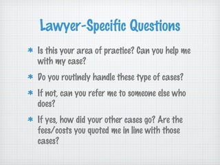 Lawyer-Specific Questions
Is this your area of practice? Can you help me
with my case?
Do you routinely handle these type of cases?
If not, can you refer me to someone else who
does?
If yes, how did your other cases go? Are the
fees/costs you quoted me in line with those
cases?
 