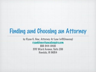 Finding and Choosing an Attorney
     by Ryan K. Hew, Attorney At Law (@RKhewesq)
             ryankhew@hawaiiesquire.com
                    808-944-8400
             535 Ward Avenue, Suite 206
                   Honolulu, HI 96814
 
