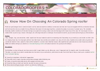COLORADOROOFERS
 Home       About




21 Know How On Choosing An Colorado Spring roofer
Mar




Roofs can get damaged due to number reasons such as adverse weather conditions, normal wear and tear and if you are negligent while its construction chances
are that it would not be very durable for long. Whatever the reason for its damage might be, a wrecked housetop is a source of constant worry. The inevitable
fluctuating weather conditions of Colorado Springs are capable of causing a certain amount of damage to the house- tops of this area. So if you happen to be a
resident here or plan to buy a house in this region, do a thorough research on what type of roof would be best for you and which roofer will give you the best deal.

Roofing
Tiles, shingles, clay, concrete rubber, metal, asphalt are the usual materials used for constructing roofs. Depending on your needs you can decide on either a flat
or a sloping house top. A lot of people prefer to have tiled house tops as tiles are available in an array of vivid colors. Asphalt and concrete roofs are generally
considered durable. In fact, asphalt is heat and fire resistant to a certain extent, therefore houses with asphalt terrace generally have a lower insurance premium.
Whatever material and type you decide on, Colorado Spring roof ers will surely be able to do a good job of building it.

Be cautious!

Roof building is a time- taking yet one- time process which is again taken up only after years, once it happened and it is tough to undo it to rectify mistakes.
Therefore, you need to put careful consideration into the choice of your contractor to yield desired results. Some brief tips to help you land up on a suitable roof er
f orm Colorado Spring

  Consult your neighbors or friends for suggestions.
  Personally visit a couple of roofers and get their estimates before finaliz ing one.
  Employ an experienced professional, well equipped with resources.
  Ensure that they are listed and have the required licenses and insurance.
  Hire someone with good repute, as that is an indicator of efficiency.

                                                                                                                                                              PDFmyURL.com
 
