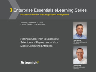 Enterprise Essentials eLearning Series
   Successful Mobile Computing Project Management


   Thursday - September 17, 2009
   2:00 pm Eastern / 11:00 am Pacific




   Finding a Clear Path to Successful               Tom Burns
   Selection and Deployment of Your                 VP National Accounts
                                                    Artromick
   Mobile Computing Enterprise.




                                                    Todd Ross
                                                    Marketing Director
                                                    Artromick
 