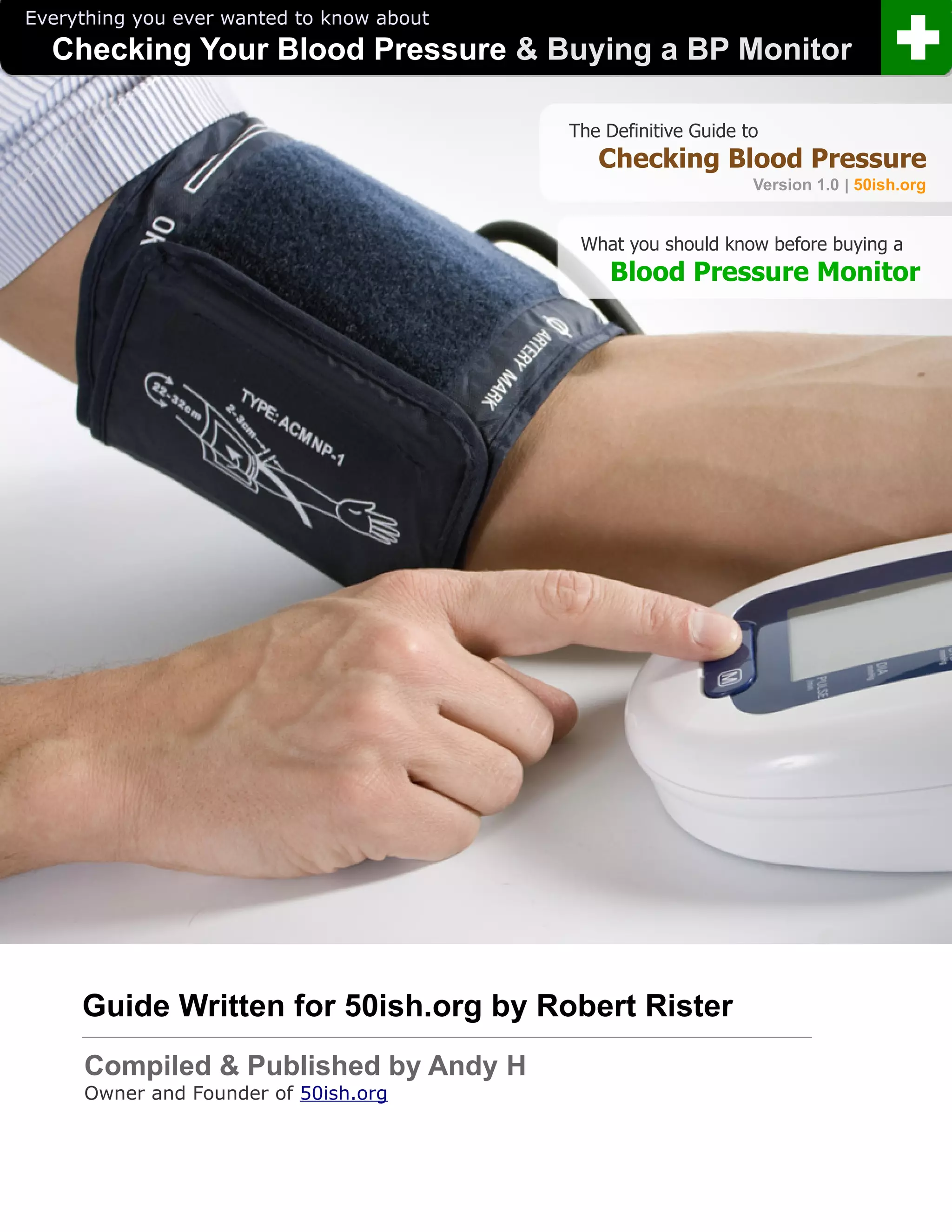 Everything you ever wanted to know about
  Checking Your Blood Pressure & Buying a BP Monitor

                                           The Definitive Guide to
                                              Checking Blood Pressure
                                                                 Version 1.0 | 50ish.org


                                            What you should know before buying a
                                               Blood Pressure Monitor




     Guide Written for 50ish.org by Robert Rister
     .



     Compiled & Published by Andy H
     Owner and Founder of 50ish.org
 