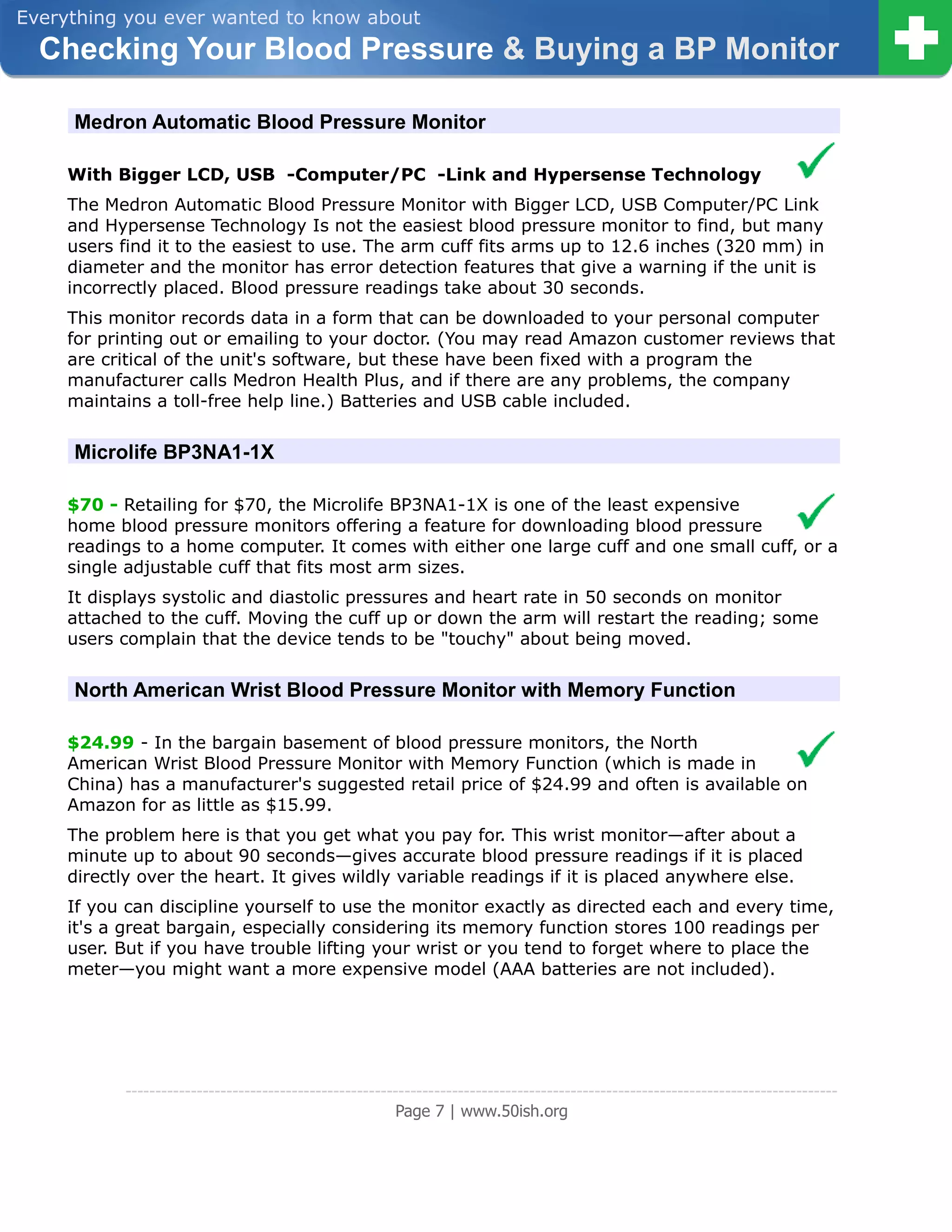 Everything you ever wanted to know about
  Checking Your Blood Pressure & Buying a BP Monitor

     Medron Automatic Blood Pressure Monitor

     With Bigger LCD, USB -Computer/PC -Link and Hypersense Technology
     The Medron Automatic Blood Pressure Monitor with Bigger LCD, USB Computer/PC Link
     and Hypersense Technology Is not the easiest blood pressure monitor to find, but many
     users find it to the easiest to use. The arm cuff fits arms up to 12.6 inches (320 mm) in
     diameter and the monitor has error detection features that give a warning if the unit is
     incorrectly placed. Blood pressure readings take about 30 seconds.
     This monitor records data in a form that can be downloaded to your personal computer
     for printing out or emailing to your doctor. (You may read Amazon customer reviews that
     are critical of the unit's software, but these have been fixed with a program the
     manufacturer calls Medron Health Plus, and if there are any problems, the company
     maintains a toll-free help line.) Batteries and USB cable included.


     Microlife BP3NA1-1X

     $70 - Retailing for $70, the Microlife BP3NA1-1X is one of the least expensive
     home blood pressure monitors offering a feature for downloading blood pressure
     readings to a home computer. It comes with either one large cuff and one small cuff, or a
     single adjustable cuff that fits most arm sizes.
     It displays systolic and diastolic pressures and heart rate in 50 seconds on monitor
     attached to the cuff. Moving the cuff up or down the arm will restart the reading; some
     users complain that the device tends to be "touchy" about being moved.


     North American Wrist Blood Pressure Monitor with Memory Function

     $24.99 - In the bargain basement of blood pressure monitors, the North
     American Wrist Blood Pressure Monitor with Memory Function (which is made in
     China) has a manufacturer's suggested retail price of $24.99 and often is available on
     Amazon for as little as $15.99.
     The problem here is that you get what you pay for. This wrist monitor—after about a
     minute up to about 90 seconds—gives accurate blood pressure readings if it is placed
     directly over the heart. It gives wildly variable readings if it is placed anywhere else.
     If you can discipline yourself to use the monitor exactly as directed each and every time,
     it's a great bargain, especially considering its memory function stores 100 readings per
     user. But if you have trouble lifting your wrist or you tend to forget where to place the
     meter—you might want a more expensive model (AAA batteries are not included).




            ------------------------------------------------------------------------------------------------------------------------
                                                         Page 7 | www.50ish.org
 