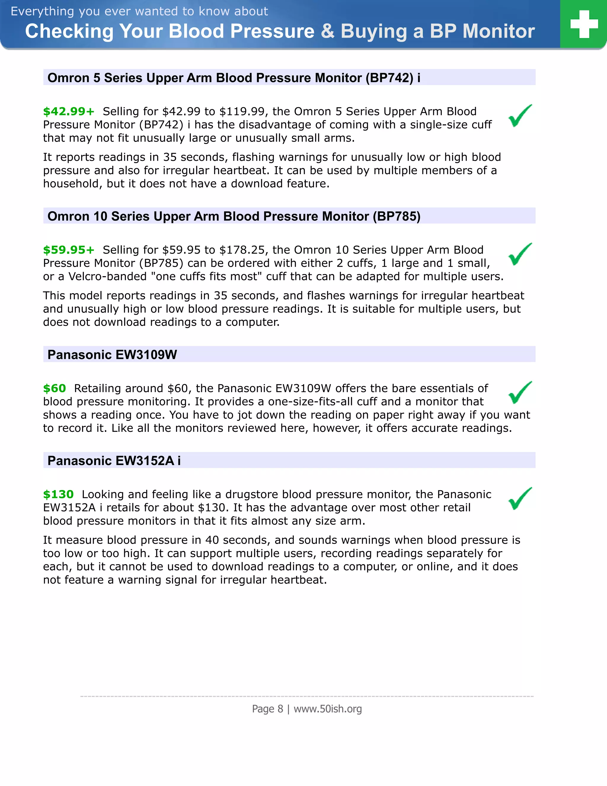 Everything you ever wanted to know about
  Checking Your Blood Pressure & Buying a BP Monitor

     Omron 5 Series Upper Arm Blood Pressure Monitor (BP742) i

     $42.99+ Selling for $42.99 to $119.99, the Omron 5 Series Upper Arm Blood
     Pressure Monitor (BP742) i has the disadvantage of coming with a single-size cuff
     that may not fit unusually large or unusually small arms.
     It reports readings in 35 seconds, flashing warnings for unusually low or high blood
     pressure and also for irregular heartbeat. It can be used by multiple members of a
     household, but it does not have a download feature.


     Omron 10 Series Upper Arm Blood Pressure Monitor (BP785)

     $59.95+ Selling for $59.95 to $178.25, the Omron 10 Series Upper Arm Blood
     Pressure Monitor (BP785) can be ordered with either 2 cuffs, 1 large and 1 small,
     or a Velcro-banded "one cuffs fits most" cuff that can be adapted for multiple users.
     This model reports readings in 35 seconds, and flashes warnings for irregular heartbeat
     and unusually high or low blood pressure readings. It is suitable for multiple users, but
     does not download readings to a computer.


     Panasonic EW3109W

     $60 Retailing around $60, the Panasonic EW3109W offers the bare essentials of
     blood pressure monitoring. It provides a one-size-fits-all cuff and a monitor that
     shows a reading once. You have to jot down the reading on paper right away if you want
     to record it. Like all the monitors reviewed here, however, it offers accurate readings.


     Panasonic EW3152A i

     $130 Looking and feeling like a drugstore blood pressure monitor, the Panasonic
     EW3152A i retails for about $130. It has the advantage over most other retail
     blood pressure monitors in that it fits almost any size arm.
     It measure blood pressure in 40 seconds, and sounds warnings when blood pressure is
     too low or too high. It can support multiple users, recording readings separately for
     each, but it cannot be used to download readings to a computer, or online, and it does
     not feature a warning signal for irregular heartbeat.




           ------------------------------------------------------------------------------------------------------------------------
                                                        Page 8 | www.50ish.org
 