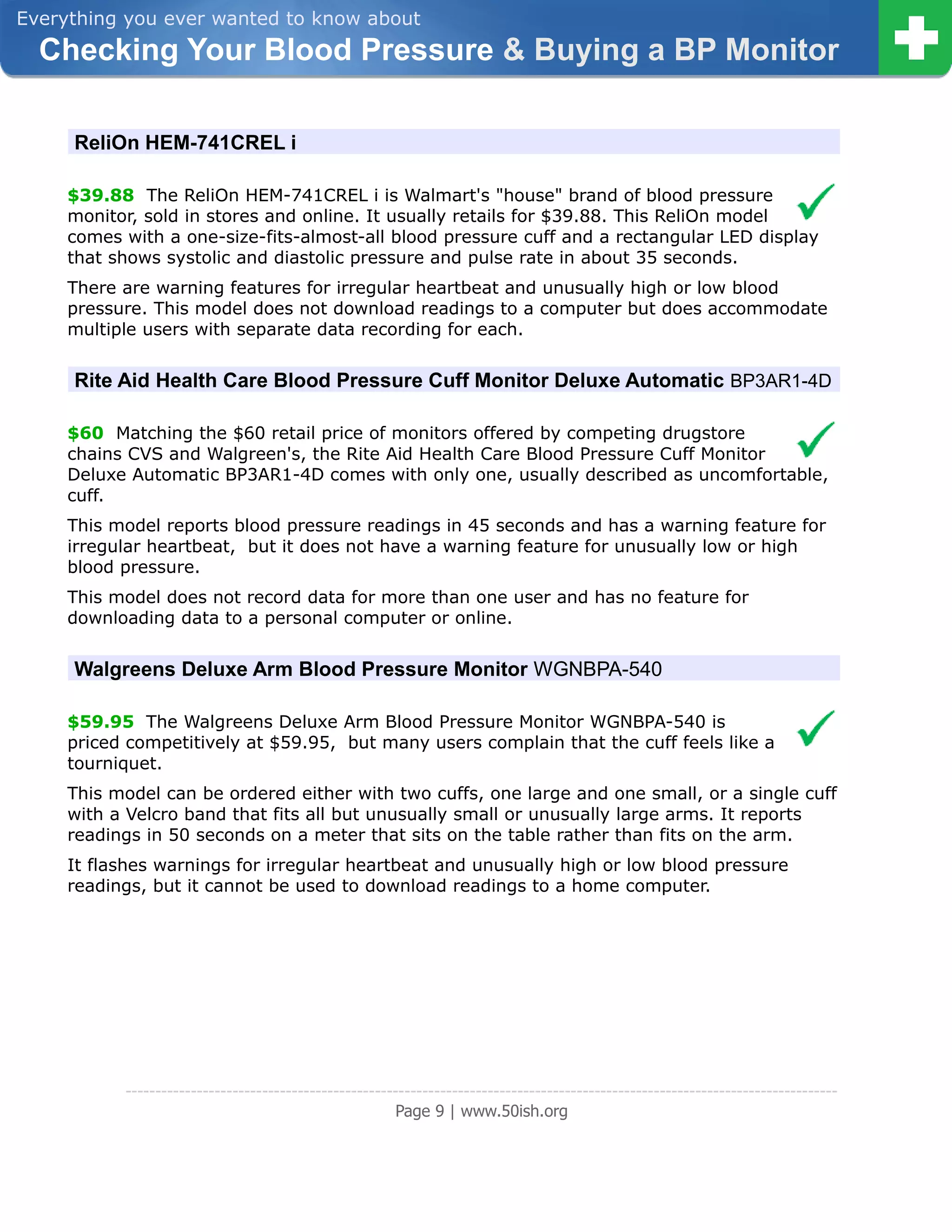 Everything you ever wanted to know about
  Checking Your Blood Pressure & Buying a BP Monitor

     ReliOn HEM-741CREL i

     $39.88 The ReliOn HEM-741CREL i is Walmart's "house" brand of blood pressure
     monitor, sold in stores and online. It usually retails for $39.88. This ReliOn model
     comes with a one-size-fits-almost-all blood pressure cuff and a rectangular LED display
     that shows systolic and diastolic pressure and pulse rate in about 35 seconds.
     There are warning features for irregular heartbeat and unusually high or low blood
     pressure. This model does not download readings to a computer but does accommodate
     multiple users with separate data recording for each.


     Rite Aid Health Care Blood Pressure Cuff Monitor Deluxe Automatic BP3AR1-4D

     $60 Matching the $60 retail price of monitors offered by competing drugstore
     chains CVS and Walgreen's, the Rite Aid Health Care Blood Pressure Cuff Monitor
     Deluxe Automatic BP3AR1-4D comes with only one, usually described as uncomfortable,
     cuff.
     This model reports blood pressure readings in 45 seconds and has a warning feature for
     irregular heartbeat, but it does not have a warning feature for unusually low or high
     blood pressure.
     This model does not record data for more than one user and has no feature for
     downloading data to a personal computer or online.


     Walgreens Deluxe Arm Blood Pressure Monitor WGNBPA-540

     $59.95 The Walgreens Deluxe Arm Blood Pressure Monitor WGNBPA-540 is
     priced competitively at $59.95, but many users complain that the cuff feels like a
     tourniquet.
     This model can be ordered either with two cuffs, one large and one small, or a single cuff
     with a Velcro band that fits all but unusually small or unusually large arms. It reports
     readings in 50 seconds on a meter that sits on the table rather than fits on the arm.
     It flashes warnings for irregular heartbeat and unusually high or low blood pressure
     readings, but it cannot be used to download readings to a home computer.




           ------------------------------------------------------------------------------------------------------------------------
                                                        Page 9 | www.50ish.org
 