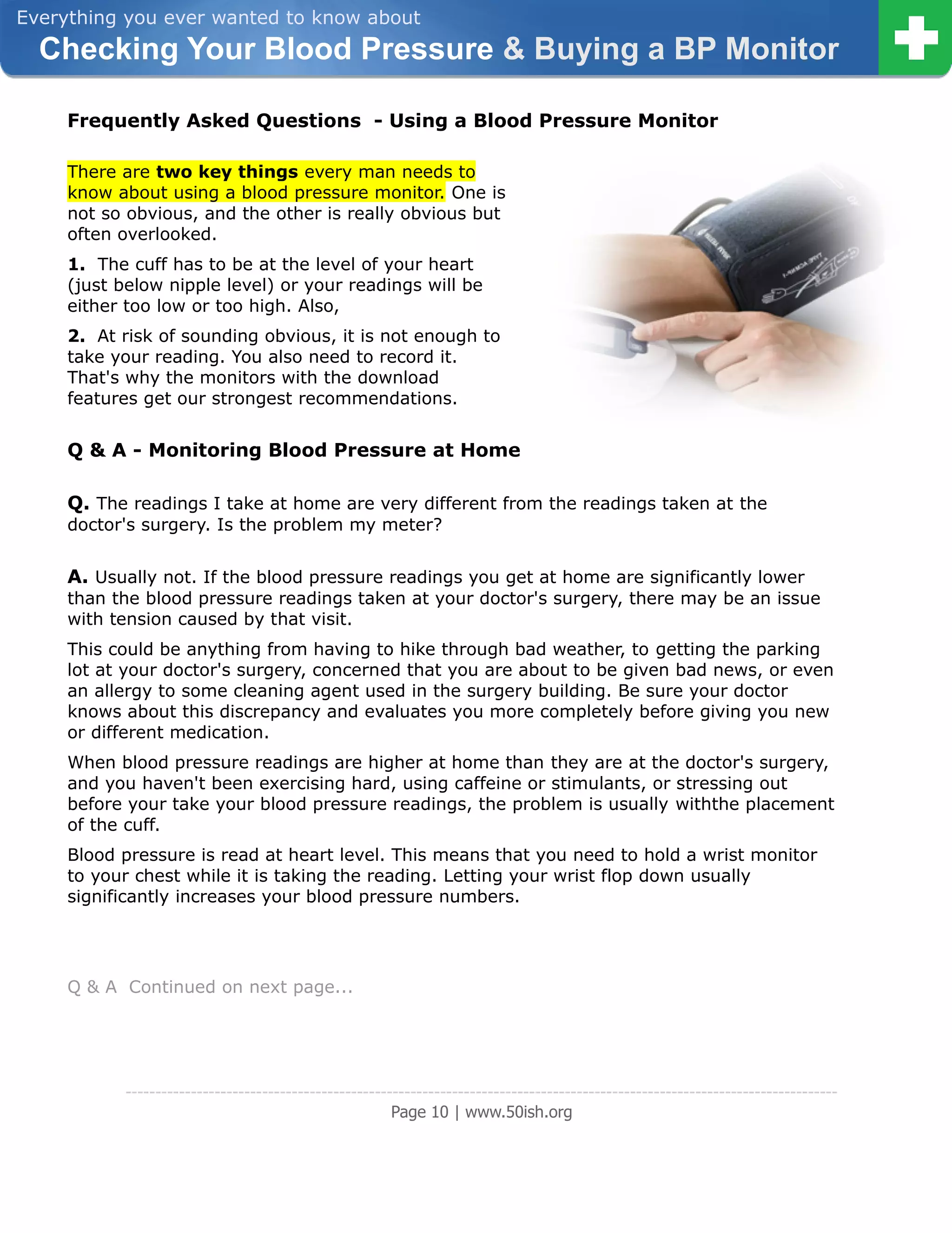 Everything you ever wanted to know about
  Checking Your Blood Pressure & Buying a BP Monitor

     Frequently Asked Questions - Using a Blood Pressure Monitor

     There are two key things every man needs to
     know about using a blood pressure monitor. One is
     not so obvious, and the other is really obvious but
     often overlooked.
     1. The cuff has to be at the level of your heart
     (just below nipple level) or your readings will be
     either too low or too high. Also,
     2. At risk of sounding obvious, it is not enough to
     take your reading. You also need to record it.
     That's why the monitors with the download
     features get our strongest recommendations.


     Q & A - Monitoring Blood Pressure at Home

     Q. The readings I take at home are very different from the readings taken at the
     doctor's surgery. Is the problem my meter?


     A. Usually not. If the blood pressure readings you get at home are significantly lower
     than the blood pressure readings taken at your doctor's surgery, there may be an issue
     with tension caused by that visit.
     This could be anything from having to hike through bad weather, to getting the parking
     lot at your doctor's surgery, concerned that you are about to be given bad news, or even
     an allergy to some cleaning agent used in the surgery building. Be sure your doctor
     knows about this discrepancy and evaluates you more completely before giving you new
     or different medication.
     When blood pressure readings are higher at home than they are at the doctor's surgery,
     and you haven't been exercising hard, using caffeine or stimulants, or stressing out
     before your take your blood pressure readings, the problem is usually withthe placement
     of the cuff.
     Blood pressure is read at heart level. This means that you need to hold a wrist monitor
     to your chest while it is taking the reading. Letting your wrist flop down usually
     significantly increases your blood pressure numbers.




     Q & A Continued on next page...




            ------------------------------------------------------------------------------------------------------------------------
                                                         Page 10 | www.50ish.org
 