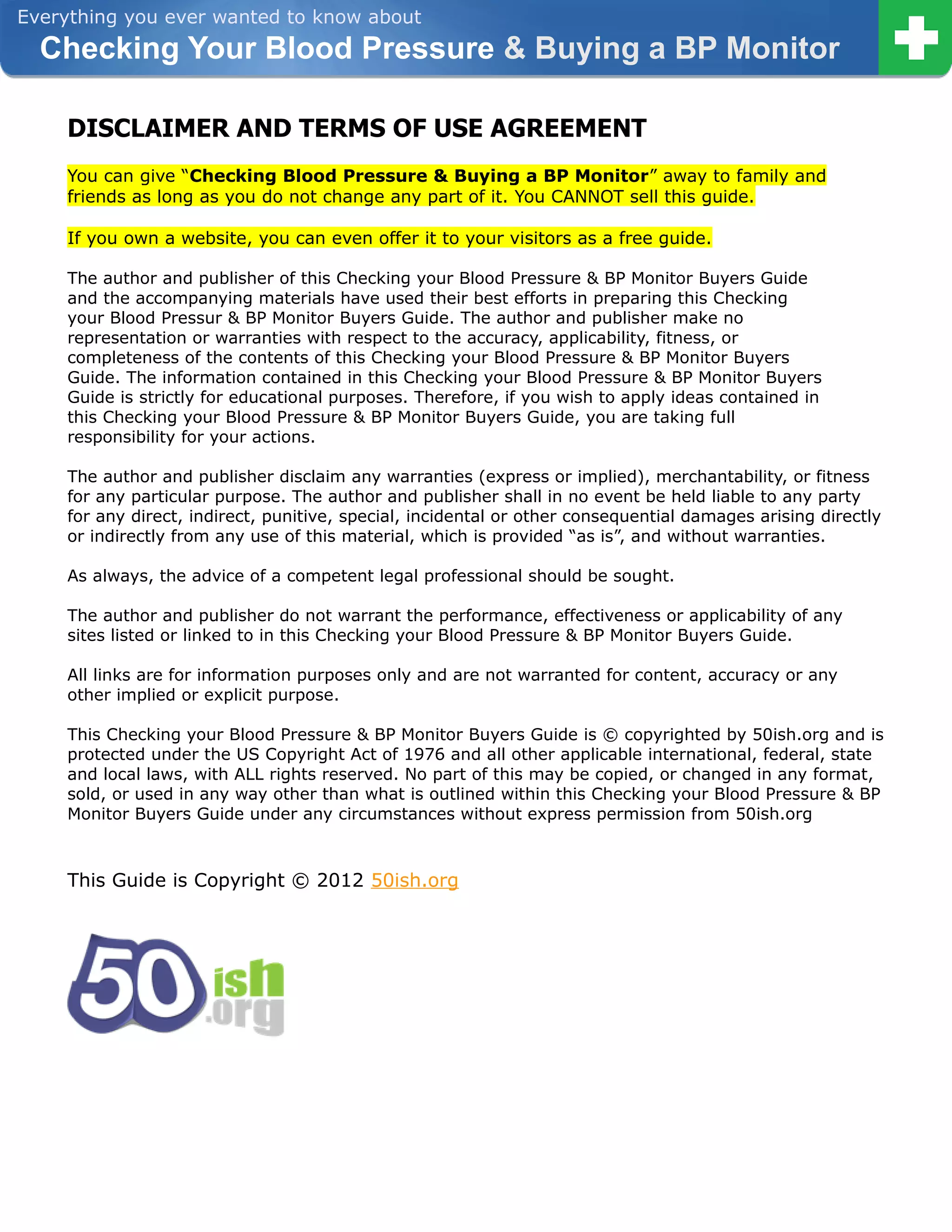 Everything you ever wanted to know about
  Checking Your Blood Pressure & Buying a BP Monitor

    DISCLAIMER AND TERMS OF USE AGREEMENT
    You can give “Checking Blood Pressure & Buying a BP Monitor” away to family and
    friends as long as you do not change any part of it. You CANNOT sell this guide.

    If you own a website, you can even offer it to your visitors as a free guide.

    The author and publisher of this Checking your Blood Pressure & BP Monitor Buyers Guide
    and the accompanying materials have used their best efforts in preparing this Checking
    your Blood Pressur & BP Monitor Buyers Guide. The author and publisher make no
    representation or warranties with respect to the accuracy, applicability, fitness, or
    completeness of the contents of this Checking your Blood Pressure & BP Monitor Buyers
    Guide. The information contained in this Checking your Blood Pressure & BP Monitor Buyers
    Guide is strictly for educational purposes. Therefore, if you wish to apply ideas contained in
    this Checking your Blood Pressure & BP Monitor Buyers Guide, you are taking full
    responsibility for your actions.

    The author and publisher disclaim any warranties (express or implied), merchantability, or fitness
    for any particular purpose. The author and publisher shall in no event be held liable to any party
    for any direct, indirect, punitive, special, incidental or other consequential damages arising directly
    or indirectly from any use of this material, which is provided “as is”, and without warranties.

    As always, the advice of a competent legal professional should be sought.

    The author and publisher do not warrant the performance, effectiveness or applicability of any
    sites listed or linked to in this Checking your Blood Pressure & BP Monitor Buyers Guide.

    All links are for information purposes only and are not warranted for content, accuracy or any
    other implied or explicit purpose.

    This Checking your Blood Pressure & BP Monitor Buyers Guide is © copyrighted by 50ish.org and is
    protected under the US Copyright Act of 1976 and all other applicable international, federal, state
    and local laws, with ALL rights reserved. No part of this may be copied, or changed in any format,
    sold, or used in any way other than what is outlined within this Checking your Blood Pressure & BP
    Monitor Buyers Guide under any circumstances without express permission from 50ish.org



    This Guide is Copyright © 2012 50ish.org
 