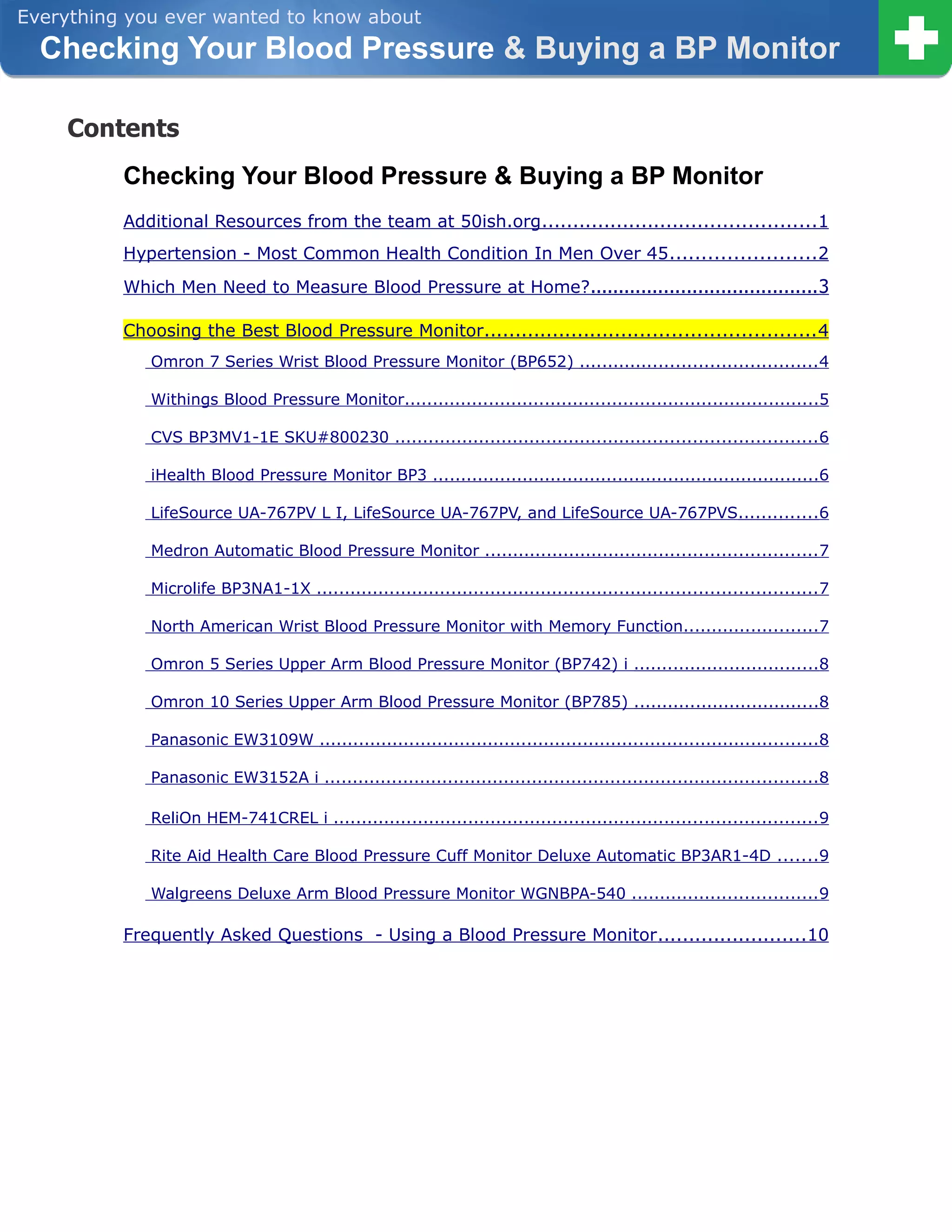 Everything you ever wanted to know about
  Checking Your Blood Pressure & Buying a BP Monitor

    Contents
          Checking Your Blood Pressure & Buying a BP Monitor
          Additional Resources from the team at 50ish.org ............................................1
          Hypertension - Most Common Health Condition In Men Over 45 .......................2
          Which Men Need to Measure Blood Pressure at Home?........................................ 3

          Choosing the Best Blood Pressure Monitor..................................................... 4
             Omron 7 Series Wrist Blood Pressure Monitor (BP652) .......................................... 4

             Withings Blood Pressure Monitor..........................................................................5

             CVS BP3MV1-1E SKU#800230 ........................................................................... 6

             iHealth Blood Pressure Monitor BP3 .....................................................................6

             LifeSource UA-767PV L I, LifeSource UA-767PV, and LifeSource UA-767PVS..............6

             Medron Automatic Blood Pressure Monitor ........................................................... 7

             Microlife BP3NA1-1X ......................................................................................... 7

             North American Wrist Blood Pressure Monitor with Memory Function........................7

             Omron 5 Series Upper Arm Blood Pressure Monitor (BP742) i .................................8

             Omron 10 Series Upper Arm Blood Pressure Monitor (BP785) .................................8

             Panasonic EW3109W .........................................................................................8

             Panasonic EW3152A i ........................................................................................8

             ReliOn HEM-741CREL i ...................................................................................... 9

             Rite Aid Health Care Blood Pressure Cuff Monitor Deluxe Automatic BP3AR1-4D .......9

             Walgreens Deluxe Arm Blood Pressure Monitor WGNBPA-540 .................................9

          Frequently Asked Questions - Using a Blood Pressure Monitor ........................10
 