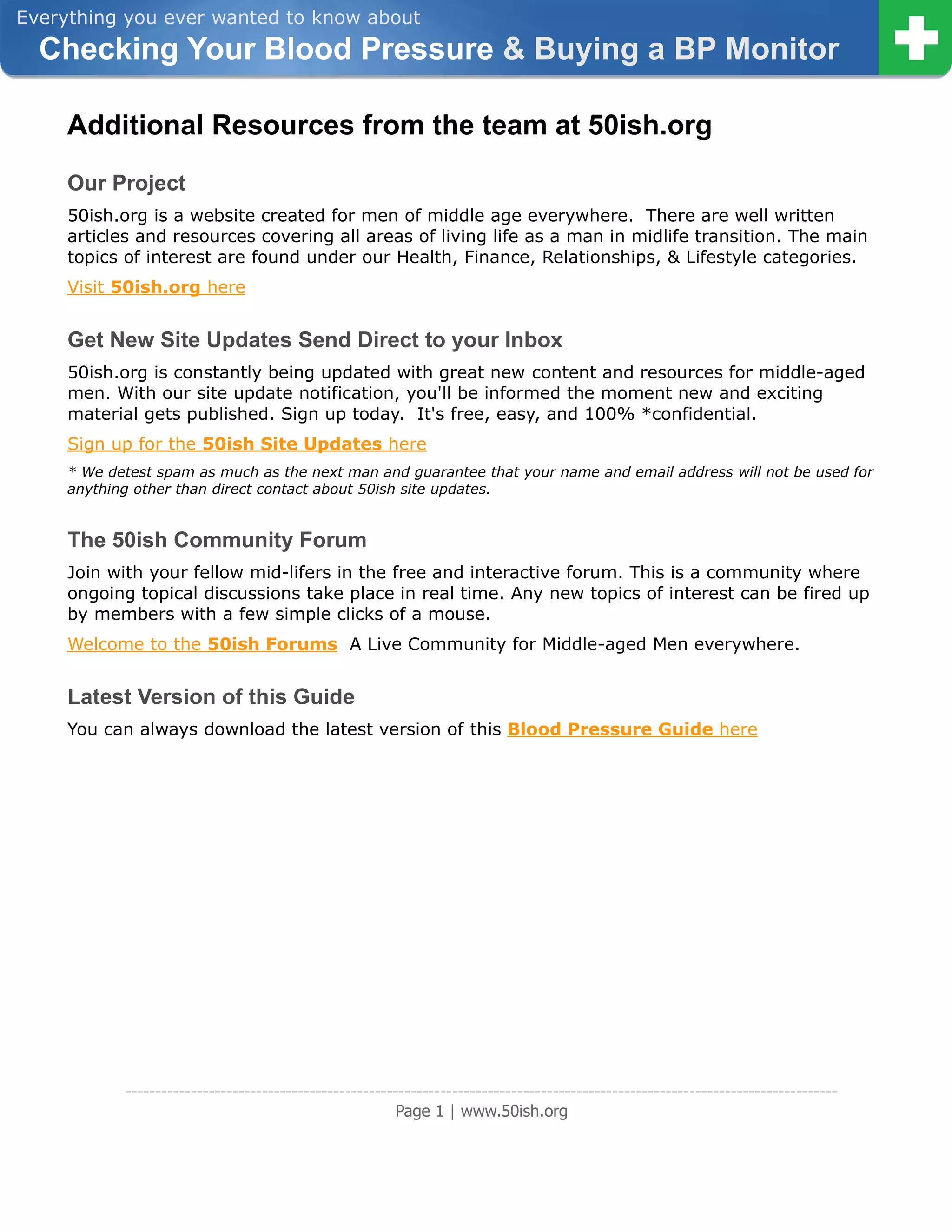 Everything you ever wanted to know about
  Checking Your Blood Pressure & Buying a BP Monitor

     Additional Resources from the team at 50ish.org
     Our Project
     50ish.org is a website created for men of middle age everywhere. There are well written
     articles and resources covering all areas of living life as a man in midlife transition. The main
     topics of interest are found under our Health, Finance, Relationships, & Lifestyle categories.
     Visit 50ish.org here


     Get New Site Updates Send Direct to your Inbox
     50ish.org is constantly being updated with great new content and resources for middle-aged
     men. With our site update notification, you'll be informed the moment new and exciting
     material gets published. Sign up today. It's free, easy, and 100% *confidential.
     Sign up for the 50ish Site Updates here
     * We detest spam as much as the next man and guarantee that your name and email address will not be used for
     anything other than direct contact about 50ish site updates.


     The 50ish Community Forum
     Join with your fellow mid-lifers in the free and interactive forum. This is a community where
     ongoing topical discussions take place in real time. Any new topics of interest can be fired up
     by members with a few simple clicks of a mouse.
     Welcome to the 50ish Forums A Live Community for Middle-aged Men everywhere.


     Latest Version of this Guide
     You can always download the latest version of this Blood Pressure Guide here




            ------------------------------------------------------------------------------------------------------------------------
                                                         Page 1 | www.50ish.org
 