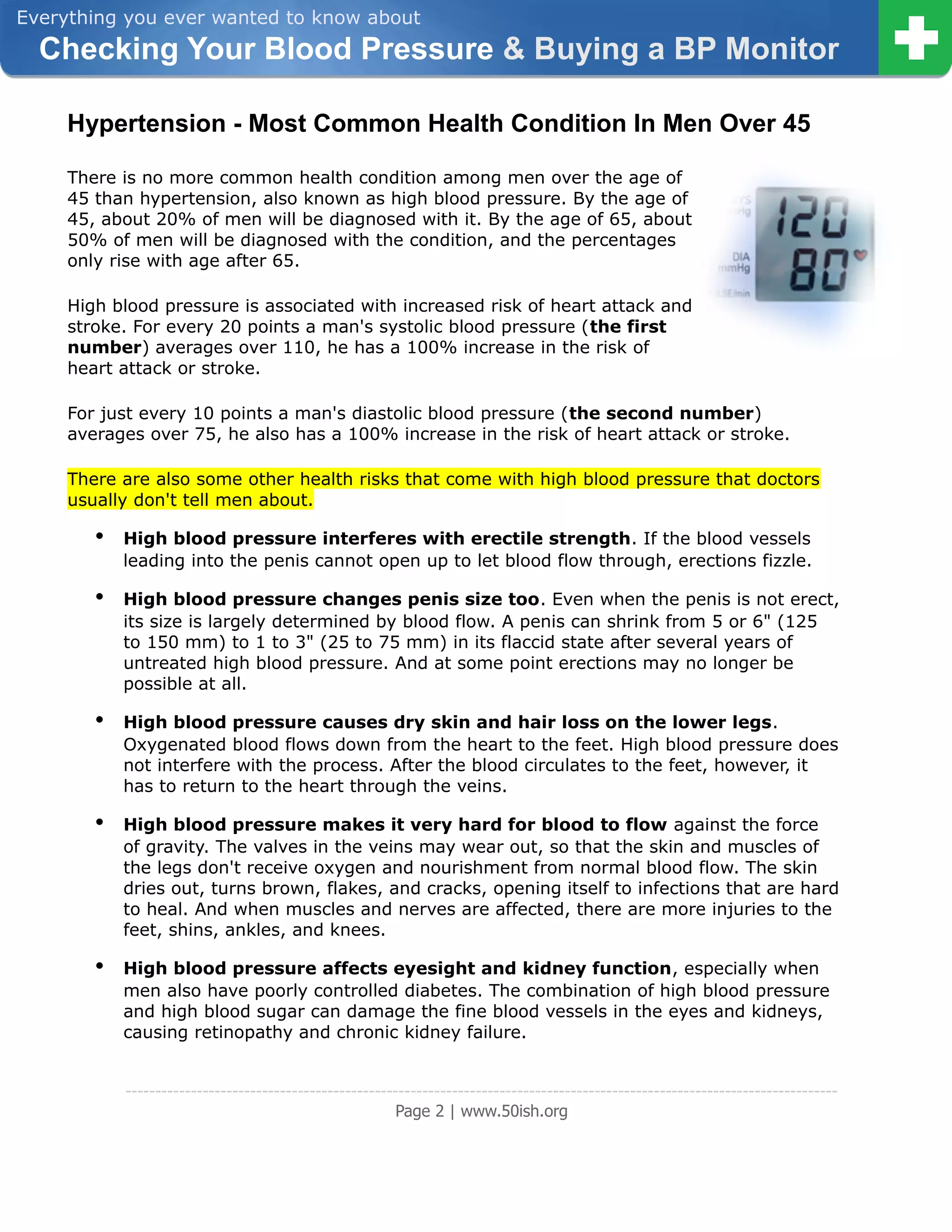 Everything you ever wanted to know about
  Checking Your Blood Pressure & Buying a BP Monitor

     Hypertension - Most Common Health Condition In Men Over 45

     There is no more common health condition among men over the age of
     45 than hypertension, also known as high blood pressure. By the age of
     45, about 20% of men will be diagnosed with it. By the age of 65, about
     50% of men will be diagnosed with the condition, and the percentages
     only rise with age after 65.

     High blood pressure is associated with increased risk of heart attack and
     stroke. For every 20 points a man's systolic blood pressure (the first
     number) averages over 110, he has a 100% increase in the risk of
     heart attack or stroke.

     For just every 10 points a man's diastolic blood pressure (the second number)
     averages over 75, he also has a 100% increase in the risk of heart attack or stroke.

     There are also some other health risks that come with high blood pressure that doctors
     usually don't tell men about.

        •   High blood pressure interferes with erectile strength. If the blood vessels
            leading into the penis cannot open up to let blood flow through, erections fizzle.

        •   High blood pressure changes penis size too. Even when the penis is not erect,
            its size is largely determined by blood flow. A penis can shrink from 5 or 6" (125
            to 150 mm) to 1 to 3" (25 to 75 mm) in its flaccid state after several years of
            untreated high blood pressure. And at some point erections may no longer be
            possible at all.

        •   High blood pressure causes dry skin and hair loss on the lower legs.
            Oxygenated blood flows down from the heart to the feet. High blood pressure does
            not interfere with the process. After the blood circulates to the feet, however, it
            has to return to the heart through the veins.

        •   High blood pressure makes it very hard for blood to flow against the force
            of gravity. The valves in the veins may wear out, so that the skin and muscles of
            the legs don't receive oxygen and nourishment from normal blood flow. The skin
            dries out, turns brown, flakes, and cracks, opening itself to infections that are hard
            to heal. And when muscles and nerves are affected, there are more injuries to the
            feet, shins, ankles, and knees.

        •   High blood pressure affects eyesight and kidney function, especially when
            men also have poorly controlled diabetes. The combination of high blood pressure
            and high blood sugar can damage the fine blood vessels in the eyes and kidneys,
            causing retinopathy and chronic kidney failure.


            ------------------------------------------------------------------------------------------------------------------------
                                                         Page 2 | www.50ish.org
 