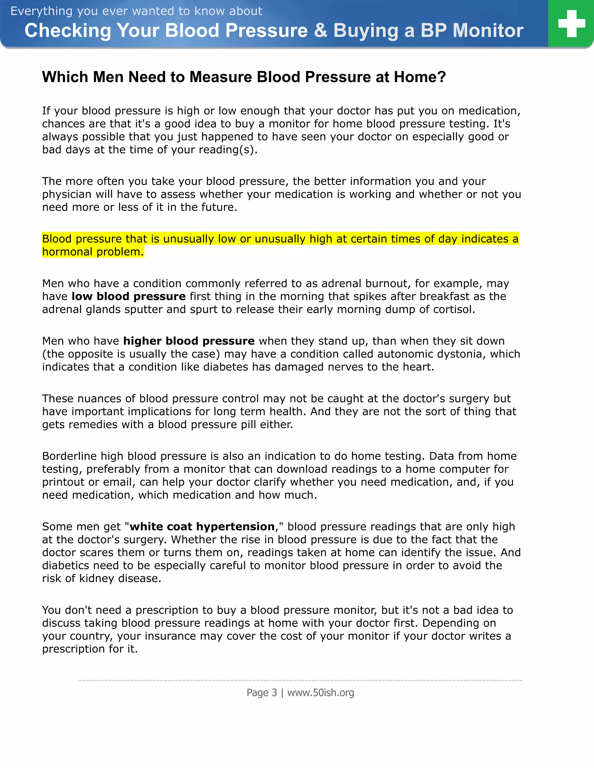 Everything you ever wanted to know about
  Checking Your Blood Pressure & Buying a BP Monitor

     Which Men Need to Measure Blood Pressure at Home?

     If your blood pressure is high or low enough that your doctor has put you on medication,
     chances are that it's a good idea to buy a monitor for home blood pressure testing. It's
     always possible that you just happened to have seen your doctor on especially good or
     bad days at the time of your reading(s).

     The more often you take your blood pressure, the better information you and your
     physician will have to assess whether your medication is working and whether or not you
     need more or less of it in the future.

     Blood pressure that is unusually low or unusually high at certain times of day indicates a
     hormonal problem.

     Men who have a condition commonly referred to as adrenal burnout, for example, may
     have low blood pressure first thing in the morning that spikes after breakfast as the
     adrenal glands sputter and spurt to release their early morning dump of cortisol.

     Men who have higher blood pressure when they stand up, than when they sit down
     (the opposite is usually the case) may have a condition called autonomic dystonia, which
     indicates that a condition like diabetes has damaged nerves to the heart.

     These nuances of blood pressure control may not be caught at the doctor's surgery but
     have important implications for long term health. And they are not the sort of thing that
     gets remedies with a blood pressure pill either.

     Borderline high blood pressure is also an indication to do home testing. Data from home
     testing, preferably from a monitor that can download readings to a home computer for
     printout or email, can help your doctor clarify whether you need medication, and, if you
     need medication, which medication and how much.

     Some men get "white coat hypertension," blood pressure readings that are only high
     at the doctor's surgery. Whether the rise in blood pressure is due to the fact that the
     doctor scares them or turns them on, readings taken at home can identify the issue. And
     diabetics need to be especially careful to monitor blood pressure in order to avoid the
     risk of kidney disease.

     You don't need a prescription to buy a blood pressure monitor, but it's not a bad idea to
     discuss taking blood pressure readings at home with your doctor first. Depending on
     your country, your insurance may cover the cost of your monitor if your doctor writes a
     prescription for it.

           ------------------------------------------------------------------------------------------------------------------------
                                                        Page 3 | www.50ish.org
 