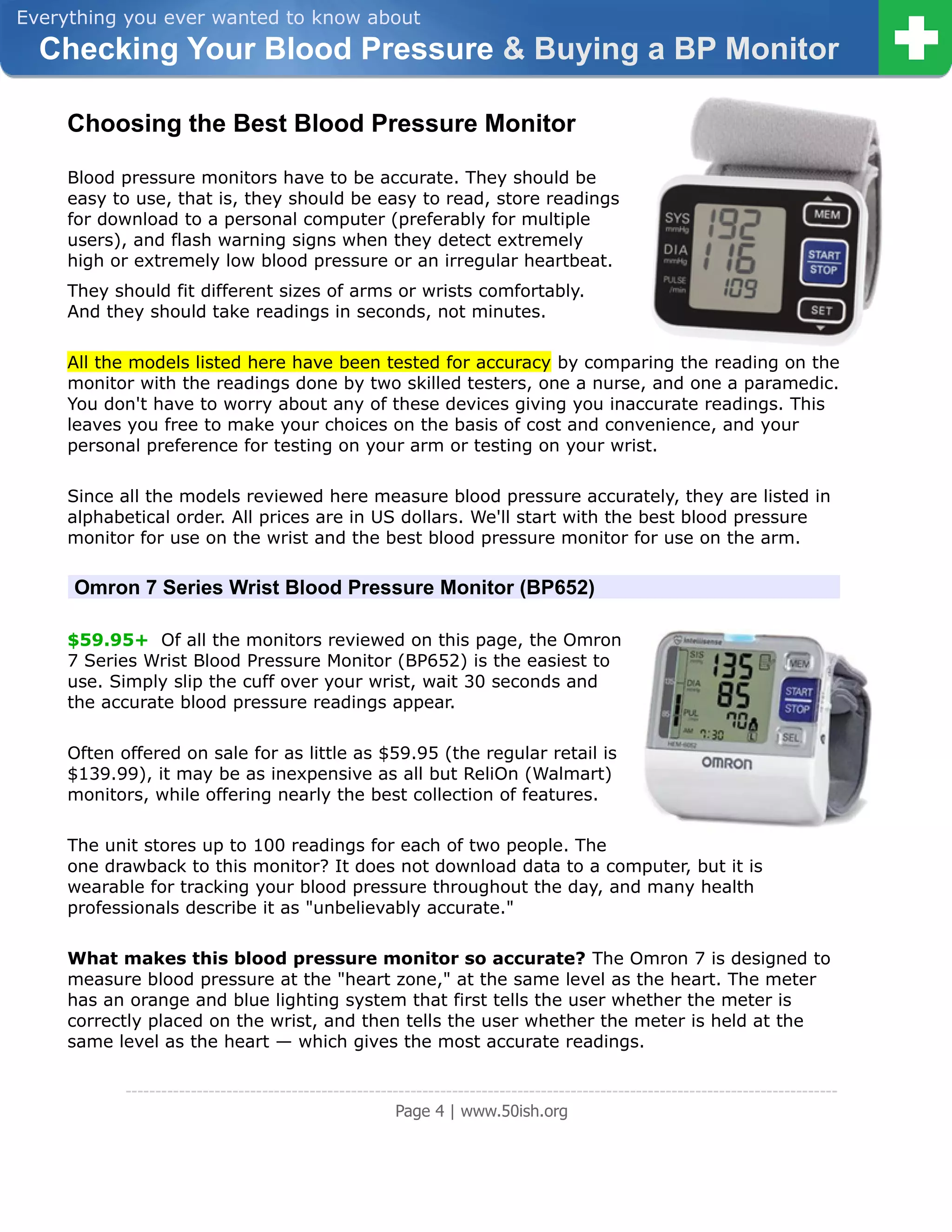 Everything you ever wanted to know about
  Checking Your Blood Pressure & Buying a BP Monitor

     Choosing the Best Blood Pressure Monitor

     Blood pressure monitors have to be accurate. They should be
     easy to use, that is, they should be easy to read, store readings
     for download to a personal computer (preferably for multiple
     users), and flash warning signs when they detect extremely
     high or extremely low blood pressure or an irregular heartbeat.
     They should fit different sizes of arms or wrists comfortably.
     And they should take readings in seconds, not minutes.

     All the models listed here have been tested for accuracy by comparing the reading on the
     monitor with the readings done by two skilled testers, one a nurse, and one a paramedic.
     You don't have to worry about any of these devices giving you inaccurate readings. This
     leaves you free to make your choices on the basis of cost and convenience, and your
     personal preference for testing on your arm or testing on your wrist.

     Since all the models reviewed here measure blood pressure accurately, they are listed in
     alphabetical order. All prices are in US dollars. We'll start with the best blood pressure
     monitor for use on the wrist and the best blood pressure monitor for use on the arm.

     Omron 7 Series Wrist Blood Pressure Monitor (BP652)

     $59.95+ Of all the monitors reviewed on this page, the Omron
     7 Series Wrist Blood Pressure Monitor (BP652) is the easiest to
     use. Simply slip the cuff over your wrist, wait 30 seconds and
     the accurate blood pressure readings appear.

     Often offered on sale for as little as $59.95 (the regular retail is
     $139.99), it may be as inexpensive as all but ReliOn (Walmart)
     monitors, while offering nearly the best collection of features.

     The unit stores up to 100 readings for each of two people. The
     one drawback to this monitor? It does not download data to a computer, but it is
     wearable for tracking your blood pressure throughout the day, and many health
     professionals describe it as "unbelievably accurate."

     What makes this blood pressure monitor so accurate? The Omron 7 is designed to
     measure blood pressure at the "heart zone," at the same level as the heart. The meter
     has an orange and blue lighting system that first tells the user whether the meter is
     correctly placed on the wrist, and then tells the user whether the meter is held at the
     same level as the heart — which gives the most accurate readings.

            ------------------------------------------------------------------------------------------------------------------------
                                                         Page 4 | www.50ish.org
 