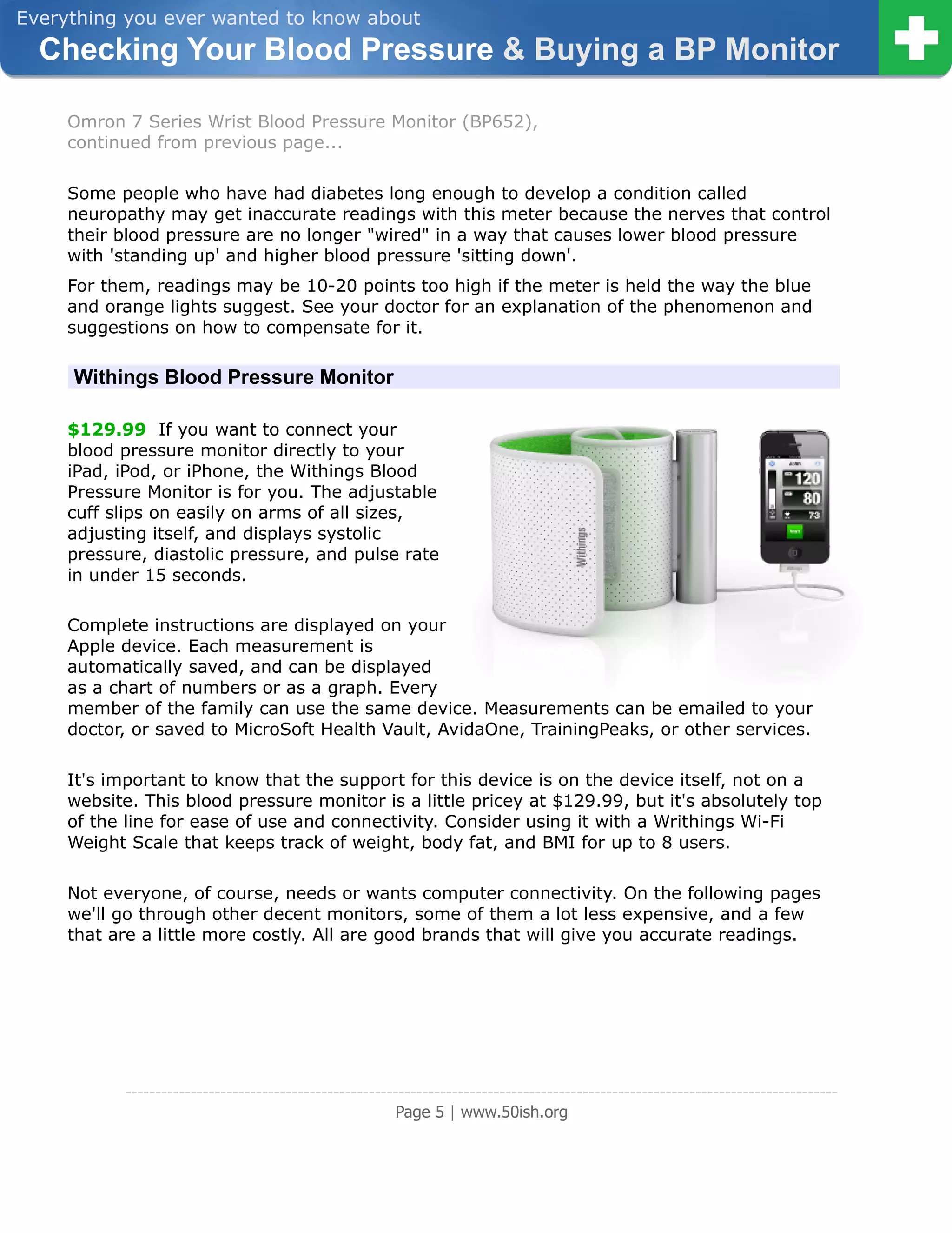 Everything you ever wanted to know about
  Checking Your Blood Pressure & Buying a BP Monitor

     Omron 7 Series Wrist Blood Pressure Monitor (BP652),
     continued from previous page...

     Some people who have had diabetes long enough to develop a condition called
     neuropathy may get inaccurate readings with this meter because the nerves that control
     their blood pressure are no longer "wired" in a way that causes lower blood pressure
     with 'standing up' and higher blood pressure 'sitting down'.
     For them, readings may be 10-20 points too high if the meter is held the way the blue
     and orange lights suggest. See your doctor for an explanation of the phenomenon and
     suggestions on how to compensate for it.

     Withings Blood Pressure Monitor

     $129.99 If you want to connect your
     blood pressure monitor directly to your
     iPad, iPod, or iPhone, the Withings Blood
     Pressure Monitor is for you. The adjustable
     cuff slips on easily on arms of all sizes,
     adjusting itself, and displays systolic
     pressure, diastolic pressure, and pulse rate
     in under 15 seconds.

     Complete instructions are displayed on your
     Apple device. Each measurement is
     automatically saved, and can be displayed
     as a chart of numbers or as a graph. Every
     member of the family can use the same device. Measurements can be emailed to your
     doctor, or saved to MicroSoft Health Vault, AvidaOne, TrainingPeaks, or other services.

     It's important to know that the support for this device is on the device itself, not on a
     website. This blood pressure monitor is a little pricey at $129.99, but it's absolutely top
     of the line for ease of use and connectivity. Consider using it with a Writhings Wi-Fi
     Weight Scale that keeps track of weight, body fat, and BMI for up to 8 users.

     Not everyone, of course, needs or wants computer connectivity. On the following pages
     we'll go through other decent monitors, some of them a lot less expensive, and a few
     that are a little more costly. All are good brands that will give you accurate readings.




            ------------------------------------------------------------------------------------------------------------------------
                                                         Page 5 | www.50ish.org
 