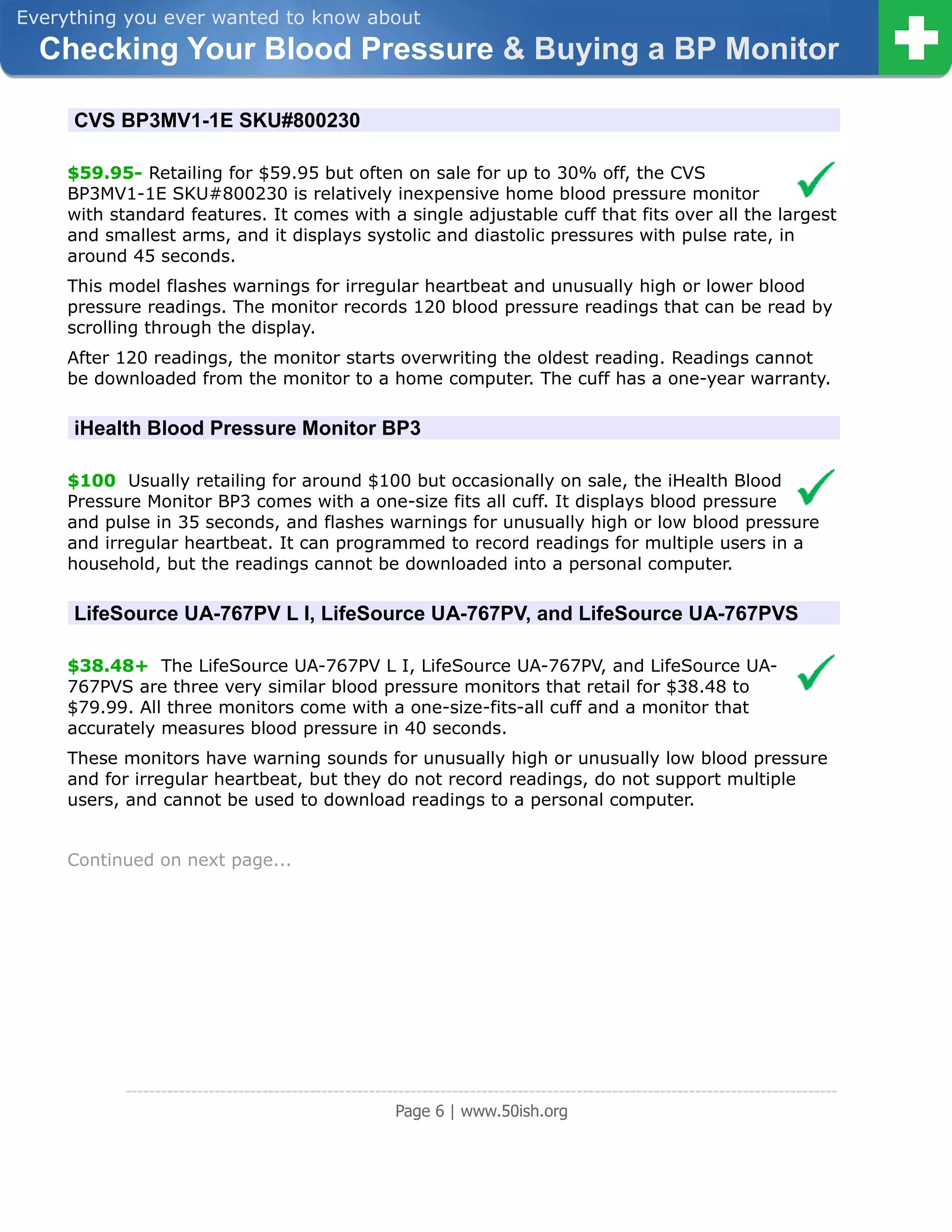 Everything you ever wanted to know about
  Checking Your Blood Pressure & Buying a BP Monitor

     CVS BP3MV1-1E SKU#800230

     $59.95- Retailing for $59.95 but often on sale for up to 30% off, the CVS
     BP3MV1-1E SKU#800230 is relatively inexpensive home blood pressure monitor
     with standard features. It comes with a single adjustable cuff that fits over all the largest
     and smallest arms, and it displays systolic and diastolic pressures with pulse rate, in
     around 45 seconds.
     This model flashes warnings for irregular heartbeat and unusually high or lower blood
     pressure readings. The monitor records 120 blood pressure readings that can be read by
     scrolling through the display.
     After 120 readings, the monitor starts overwriting the oldest reading. Readings cannot
     be downloaded from the monitor to a home computer. The cuff has a one-year warranty.

     iHealth Blood Pressure Monitor BP3

     $100 Usually retailing for around $100 but occasionally on sale, the iHealth Blood
     Pressure Monitor BP3 comes with a one-size fits all cuff. It displays blood pressure
     and pulse in 35 seconds, and flashes warnings for unusually high or low blood pressure
     and irregular heartbeat. It can programmed to record readings for multiple users in a
     household, but the readings cannot be downloaded into a personal computer.

     LifeSource UA-767PV L I, LifeSource UA-767PV, and LifeSource UA-767PVS

     $38.48+ The LifeSource UA-767PV L I, LifeSource UA-767PV, and LifeSource UA-
     767PVS are three very similar blood pressure monitors that retail for $38.48 to
     $79.99. All three monitors come with a one-size-fits-all cuff and a monitor that
     accurately measures blood pressure in 40 seconds.
     These monitors have warning sounds for unusually high or unusually low blood pressure
     and for irregular heartbeat, but they do not record readings, do not support multiple
     users, and cannot be used to download readings to a personal computer.


     Continued on next page...




            ------------------------------------------------------------------------------------------------------------------------
                                                         Page 6 | www.50ish.org
 