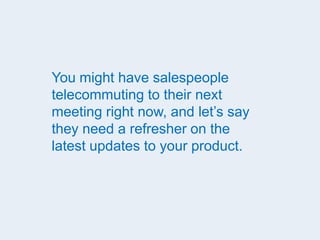 You might have salespeople
telecommuting to their next
meeting right now, and let’s say
they need a refresher on the
latest updates to your product.
 