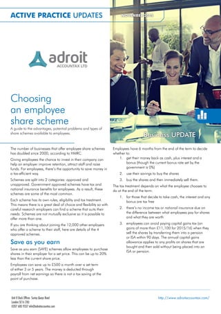 Choosing
an employee
share scheme
A guide to the advantages, potential problems and types of
share schemes available to employees.
The number of businesses that offer employee share schemes
has doubled since 2000, according to HMRC.
Giving employees the chance to invest in their company can
help an employer improve retention, attract staff and raise
funds. For employees, there’s the opportunity to save money in
a tax-efficient way.
Schemes are split into 2 categories: approved and
unapproved. Government approved schemes have tax and
national insurance benefits for employees. As a result, these
schemes are some of the most common.
Each scheme has its own rules, eligibility and tax treatment.
This means there is a great deal of choice and flexibility so with
careful research employers can find a scheme that suits their
needs. Schemes are not mutually exclusive so it is possible to
offer more than one.
If you are thinking about joining the 12,000 other employers
who offer a scheme to their staff, here are details of the 4
approved schemes.
Save as you earn
Save as you earn (SAYE) schemes allow employees to purchase
shares in their employer for a set price. This can be up to 20%
less than the current share price.
Employees can save up to £500 a month over a set term
of either 3 or 5 years. The money is deducted through
payroll from net earnings so there is not a tax saving at the
point of purchase.
Employees have 6 months from the end of the term to decide
whether to:
1. get their money back as cash, plus interest and a
bonus (though the current bonus rate set by the
government is 0%)
2. use their savings to buy the shares
3. buy the shares and then immediately sell them.
The tax treatment depends on what the employee chooses to
do at the end of the term:
1. for those that decide to take cash, the interest and any
bonus are tax free
2. there’s no income tax or national insurance due on
the difference between what employees pay for shares
and what they are worth
3. employees can avoid paying capital gains tax (on
gains of more than £11,100 for 2015/16) when they
sell the shares by transferring them into a pension
or ISA within 90 days. The annual capital gains
allowance applies to any profits on shares that are
bought and then sold without being placed into an
ISA or pension.
ACTIVE PRACTICE UPDATES NOVEMBER 2015
Business UPDATE
http://www.adroitaccountax.com/Unit 8 Dock Offices Surrey Quays Road
London SE16 2XU
0207 680 9337 info@adroitaccountax.com
 