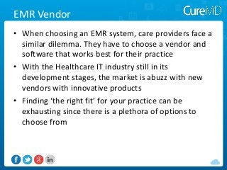 EMR Vendor
• When choosing an EMR system, care providers face a
similar dilemma. They have to choose a vendor and
software that works best for their practice
• With the Healthcare IT industry still in its
development stages, the market is abuzz with new
vendors with innovative products
• Finding ‘the right fit’ for your practice can be
exhausting since there is a plethora of options to
choose from

 