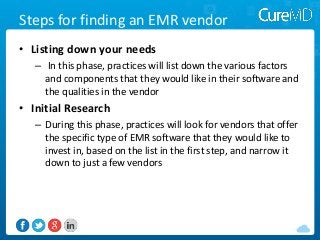 Steps for finding an EMR vendor
• Listing down your needs
– In this phase, practices will list down the various factors
and components that they would like in their software and
the qualities in the vendor

• Initial Research
– During this phase, practices will look for vendors that offer
the specific type of EMR software that they would like to
invest in, based on the list in the first step, and narrow it
down to just a few vendors

 