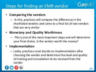 Steps for finding an EMR vendor
• Comparing the vendors
– In this, practices will compare the differences in the
shortlisted vendors and come to a final list of two vendors
that are very similar

• Monetary and Quality Worthiness
– This is one of the most important steps and will determine
your final choice. Is the vendor worth the money?

• Implementation
– Lastly, practices must decide on implementation after
choosing the vendor and determine the level and quality
of training and consultation to be received from the
vendor

 