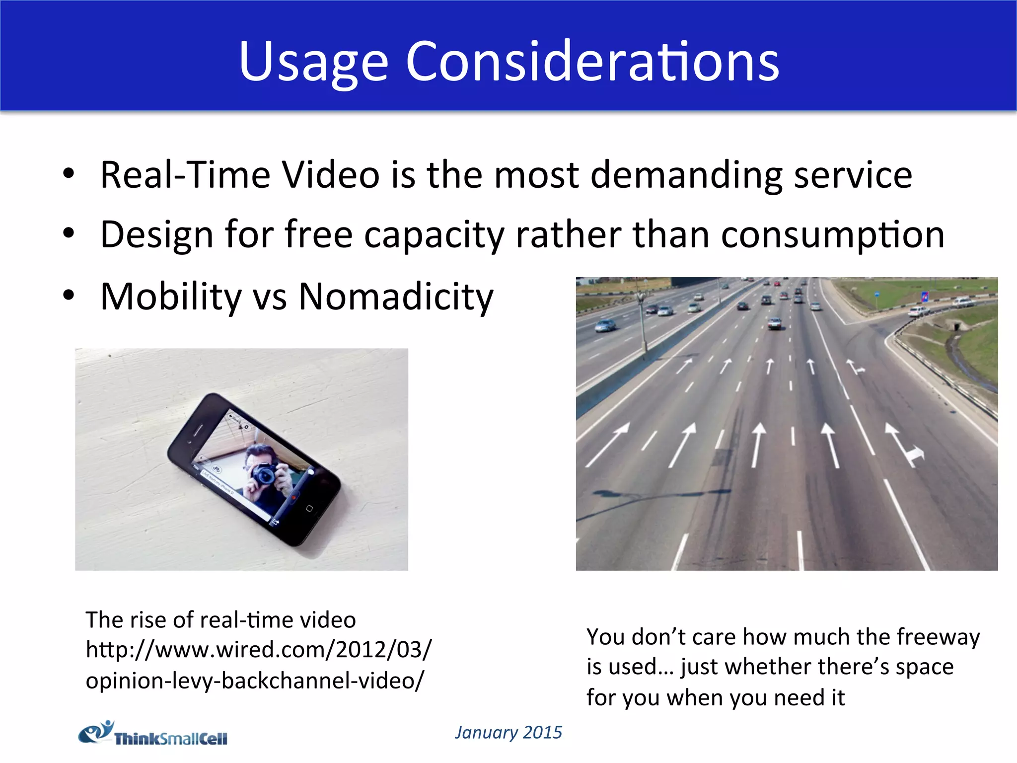 January	
  2015	
  
Usage	
  Considera@ons	
  
•  Real-­‐Time	
  Video	
  is	
  the	
  most	
  demanding	
  service	
  
•  Design	
  for	
  free	
  capacity	
  rather	
  than	
  consump@on	
  
•  Mobility	
  vs	
  Nomadicity	
  
The	
  rise	
  of	
  real-­‐@me	
  video	
  
hCp://www.wired.com/2012/03/
opinion-­‐levy-­‐backchannel-­‐video/	
  
You	
  don’t	
  care	
  how	
  much	
  the	
  freeway	
  
is	
  used…	
  just	
  whether	
  there’s	
  space	
  
for	
  you	
  when	
  you	
  need	
  it	
  
 