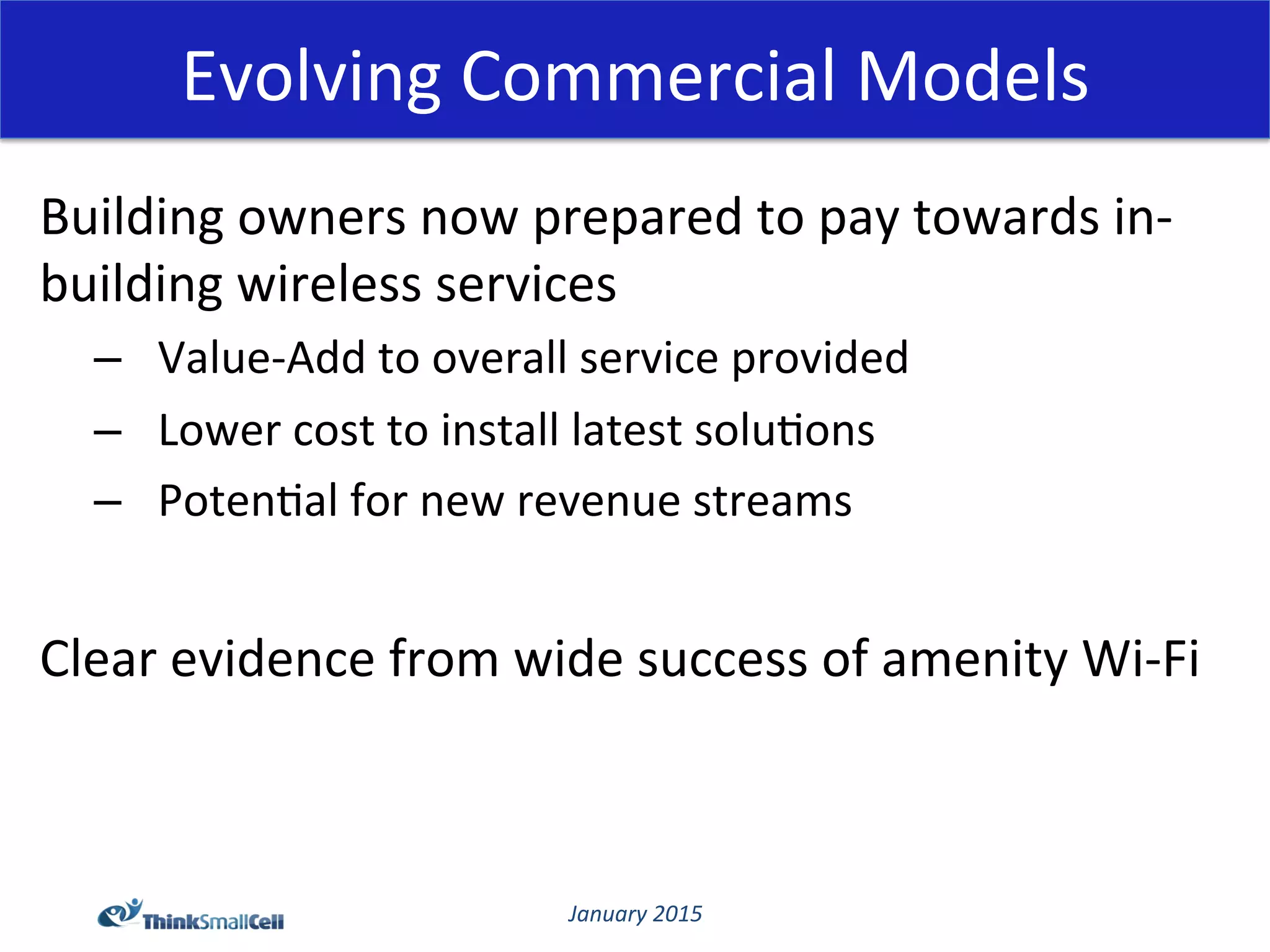 January	
  2015	
  
Evolving	
  Commercial	
  Models	
  
Building	
  owners	
  now	
  prepared	
  to	
  pay	
  towards	
  in-­‐
building	
  wireless	
  services	
  
–  Value-­‐Add	
  to	
  overall	
  service	
  provided	
  
–  Lower	
  cost	
  to	
  install	
  latest	
  solu@ons	
  
–  Poten@al	
  for	
  new	
  revenue	
  streams	
  
	
  
Clear	
  evidence	
  from	
  wide	
  success	
  of	
  amenity	
  Wi-­‐Fi	
  
 