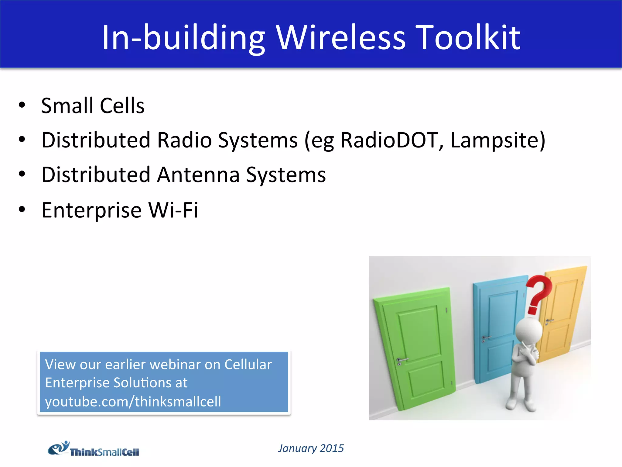 January	
  2015	
  
In-­‐building	
  Wireless	
  Toolkit	
  
•  Small	
  Cells	
  
•  Distributed	
  Radio	
  Systems	
  (eg	
  RadioDOT,	
  Lampsite)	
  
•  Distributed	
  Antenna	
  Systems	
  
•  Enterprise	
  Wi-­‐Fi	
  
View	
  our	
  earlier	
  webinar	
  on	
  Cellular	
  
Enterprise	
  Solu@ons	
  at	
  
youtube.com/thinksmallcell	
  
 