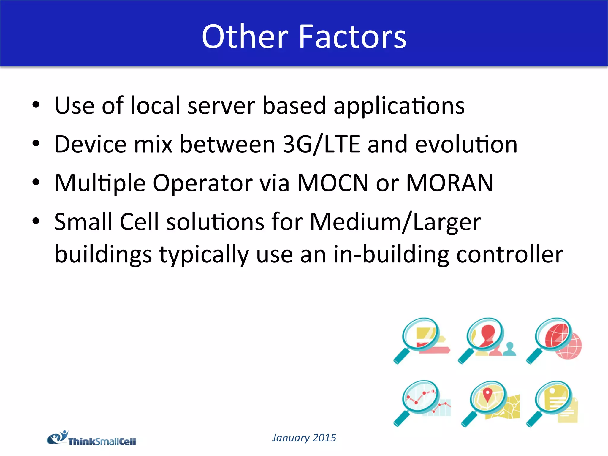 January	
  2015	
  
Other	
  Factors	
  
•  Use	
  of	
  local	
  server	
  based	
  applica@ons	
  	
  
•  Device	
  mix	
  between	
  3G/LTE	
  and	
  evolu@on	
  
•  Mul@ple	
  Operator	
  via	
  MOCN	
  or	
  MORAN	
  
•  Small	
  Cell	
  solu@ons	
  for	
  Medium/Larger	
  
buildings	
  typically	
  use	
  an	
  in-­‐building	
  controller	
  
 