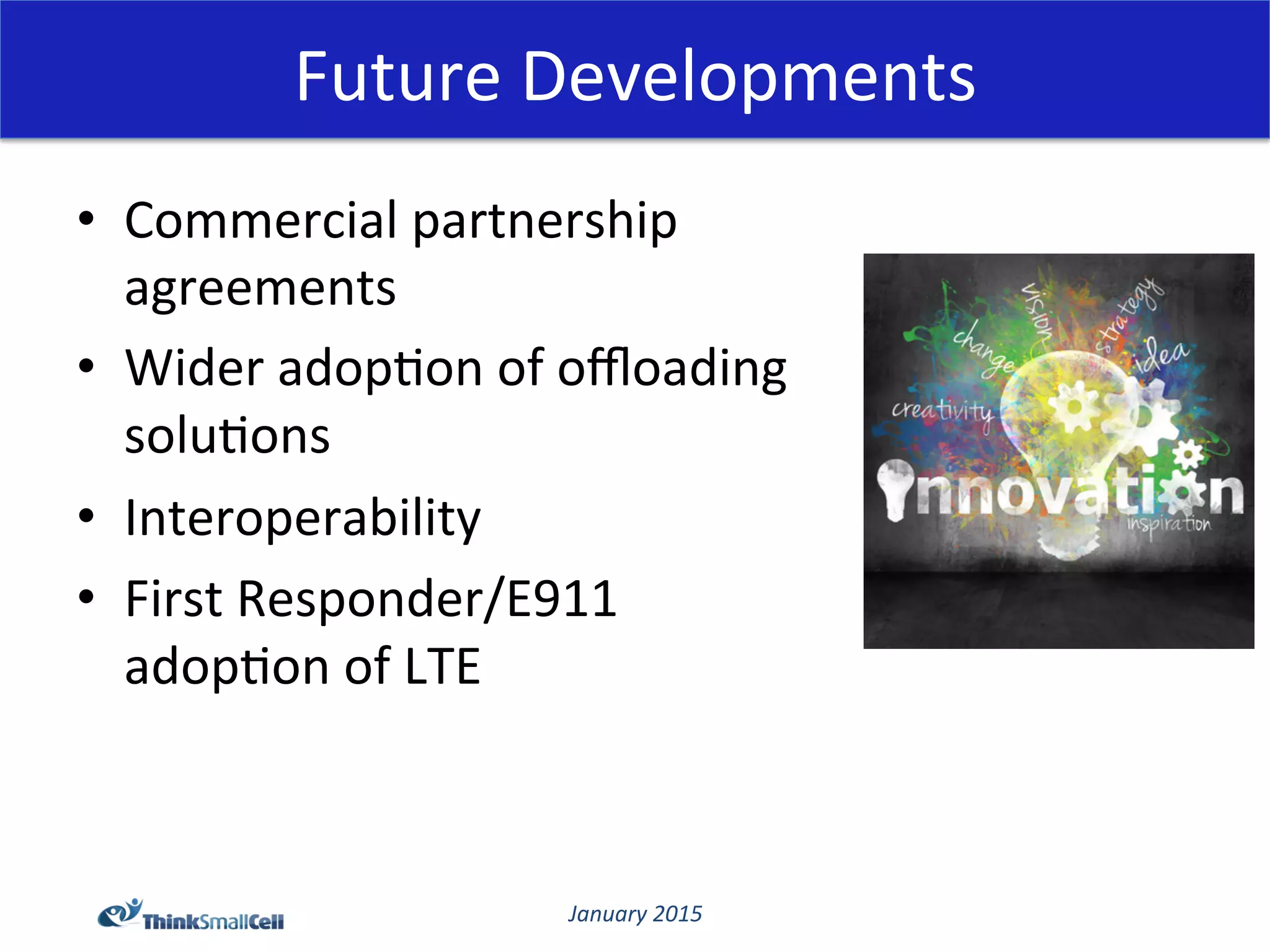 January	
  2015	
  
Future	
  Developments	
  
•  Commercial	
  partnership	
  
agreements	
  
•  Wider	
  adop@on	
  of	
  oﬄoading	
  
solu@ons	
  
•  Interoperability	
  
•  First	
  Responder/E911	
  
adop@on	
  of	
  LTE	
  
	
  
	
  
 