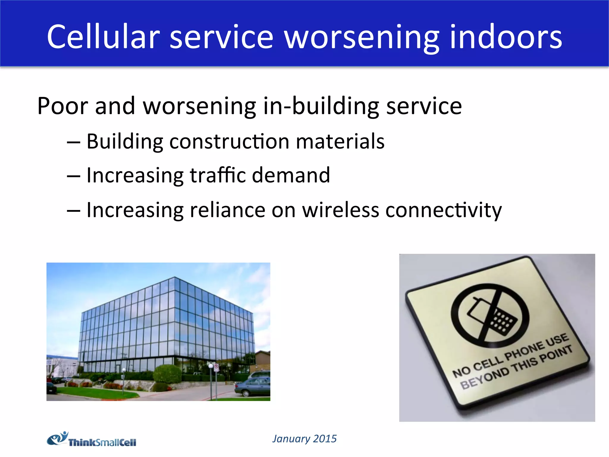 January	
  2015	
  
Cellular	
  service	
  worsening	
  indoors	
  
Poor	
  and	
  worsening	
  in-­‐building	
  service	
  
– Building	
  construc@on	
  materials	
  
– Increasing	
  traﬃc	
  demand	
  
– Increasing	
  reliance	
  on	
  wireless	
  connec@vity	
  
 