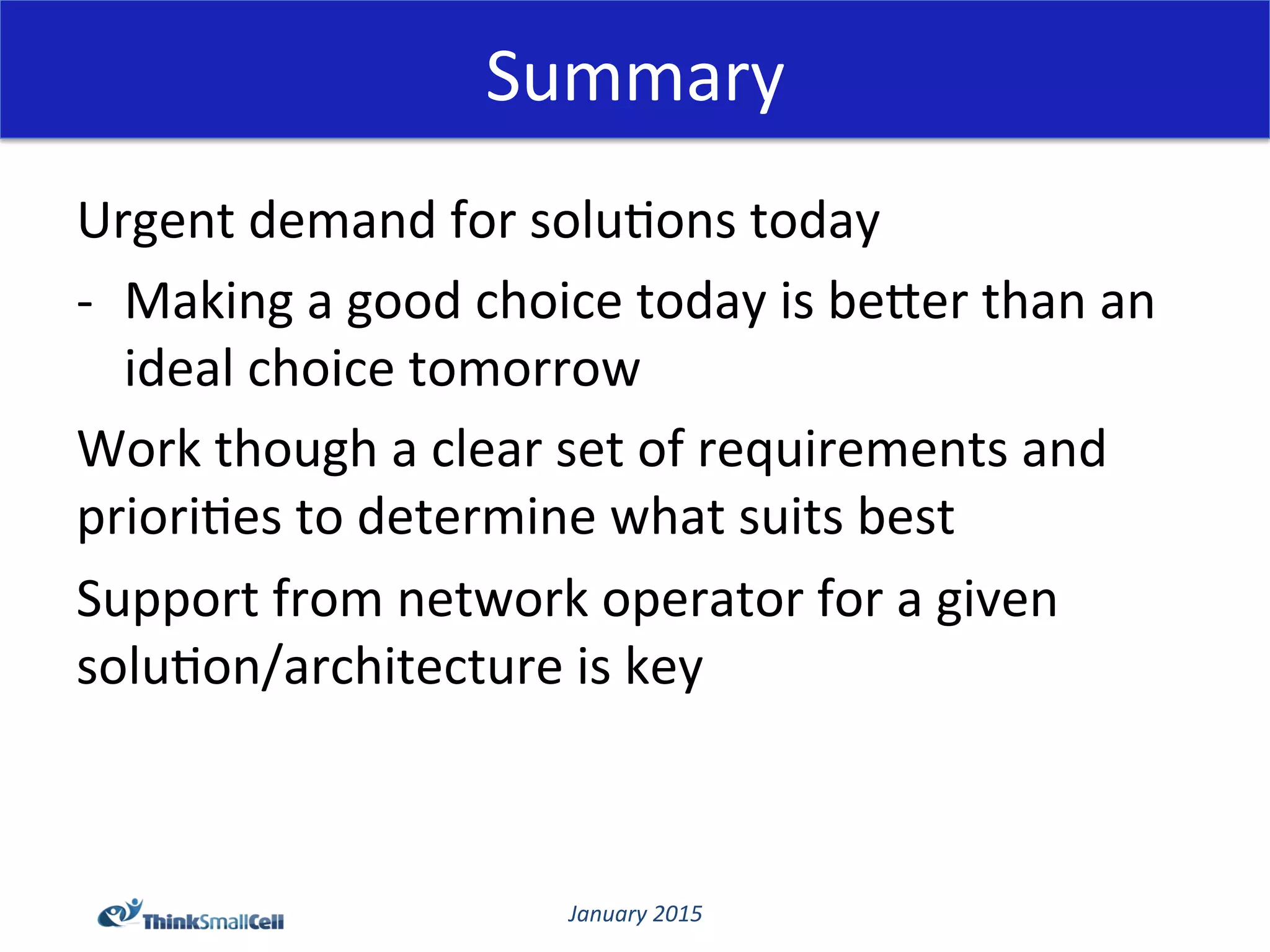 January	
  2015	
  
Summary	
  
Urgent	
  demand	
  for	
  solu@ons	
  today	
  
-­‐  Making	
  a	
  good	
  choice	
  today	
  is	
  beCer	
  than	
  an	
  
ideal	
  choice	
  tomorrow	
  
Work	
  though	
  a	
  clear	
  set	
  of	
  requirements	
  and	
  
priori@es	
  to	
  determine	
  what	
  suits	
  best	
  
Support	
  from	
  network	
  operator	
  for	
  a	
  given	
  
solu@on/architecture	
  is	
  key	
  
	
  
	
  
 