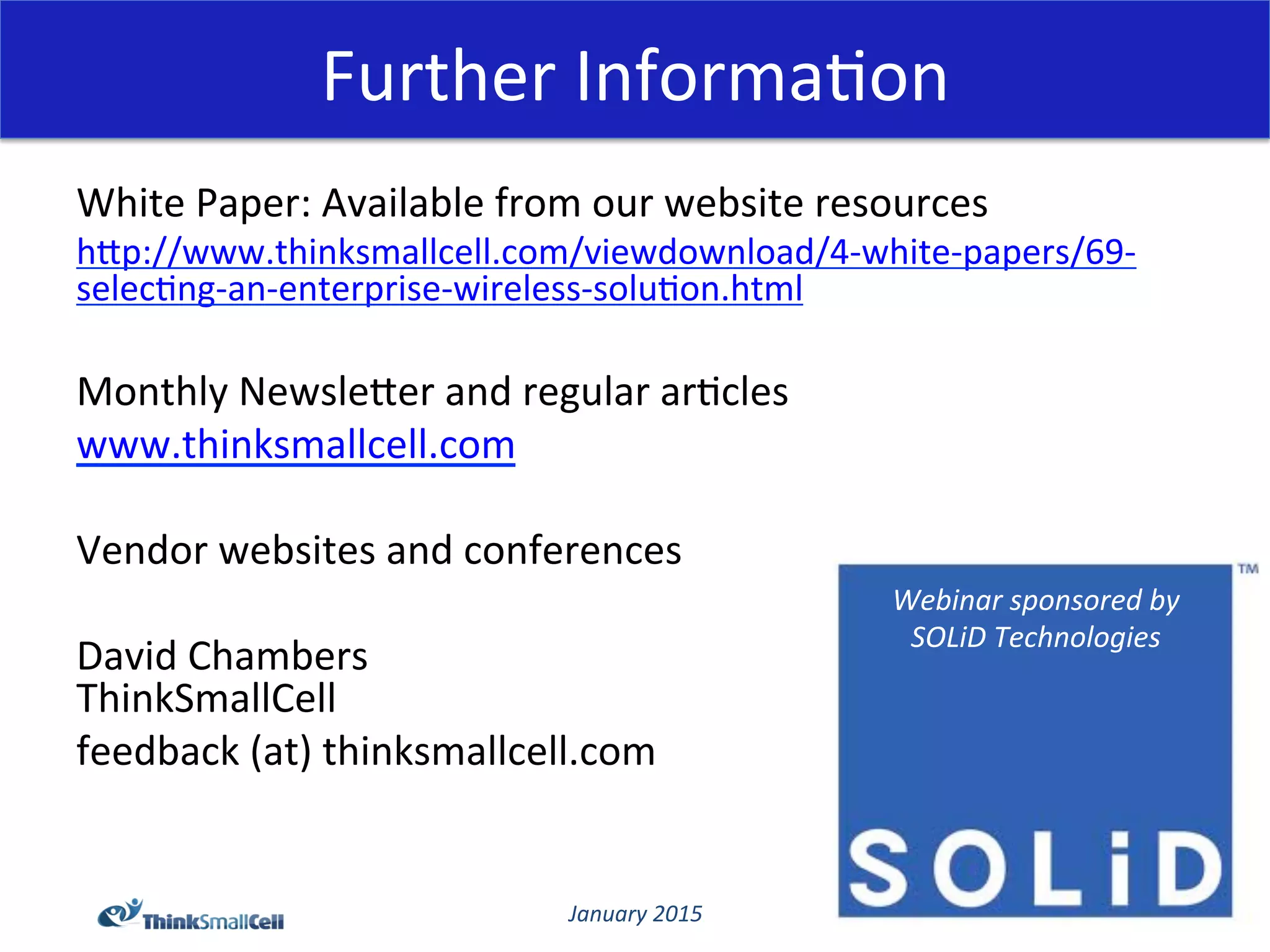 January	
  2015	
  
Further	
  Informa@on	
  
White	
  Paper:	
  Available	
  from	
  our	
  website	
  resources	
  
hCp://www.thinksmallcell.com/viewdownload/4-­‐white-­‐papers/69-­‐
selec@ng-­‐an-­‐enterprise-­‐wireless-­‐solu@on.html	
  
	
  
Monthly	
  NewsleCer	
  and	
  regular	
  ar@cles	
  
www.thinksmallcell.com	
  
	
  
Vendor	
  websites	
  and	
  conferences	
  
	
  
David	
  Chambers	
  
ThinkSmallCell	
  
feedback	
  (at)	
  thinksmallcell.com	
  
	
  
	
  
Webinar	
  sponsored	
  by	
  
SOLiD	
  Technologies	
  
 