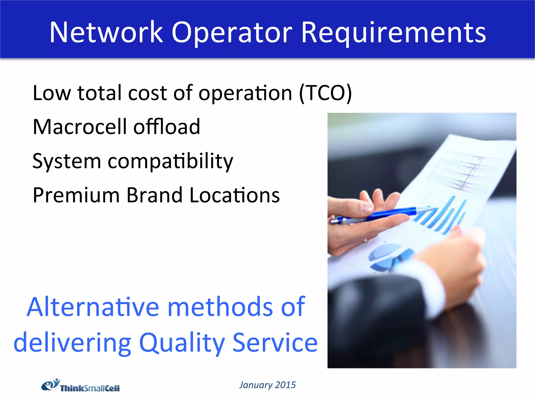 January	
  2015	
  
Network	
  Operator	
  Requirements	
  
Low	
  total	
  cost	
  of	
  opera@on	
  (TCO)	
  
Macrocell	
  oﬄoad	
  
System	
  compa@bility	
  
Premium	
  Brand	
  Loca@ons	
  
Alterna@ve	
  methods	
  of	
  
delivering	
  Quality	
  Service	
  
 