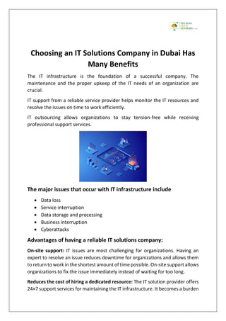 Choosing an IT Solutions Company in Dubai Has
Many Benefits
The IT infrastructure is the foundation of a successful company. The
maintenance and the proper upkeep of the IT needs of an organization are
crucial.
IT support from a reliable service provider helps monitor the IT resources and
resolve the issues on time to work efficiently.
IT outsourcing allows organizations to stay tension-free while receiving
professional support services.
The major issues that occur with IT infrastructure include
• Data loss
• Service interruption
• Data storage and processing
• Business interruption
• Cyberattacks
Advantages of having a reliable IT solutions company:
On-site support: IT issues are most challenging for organizations. Having an
expert to resolve an issue reduces downtime for organizations and allows them
to return to work in the shortest amount of time possible. On-site support allows
organizations to fix the issue immediately instead of waiting for too long.
Reduces the cost of hiring a dedicated resource: The IT solution provider offers
24×7 support services for maintaining the IT infrastructure. It becomes a burden
 