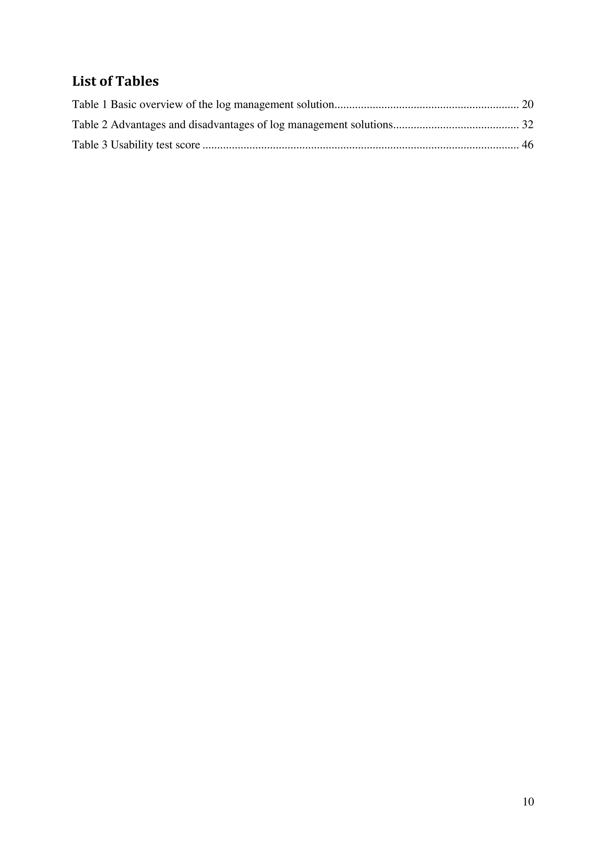 10
List of Tables
Table 1 Basic overview of the log management solution............................................................... 20
Table 2 Advantages and disadvantages of log management solutions........................................... 32
Table 3 Usability test score ............................................................................................................ 46
 