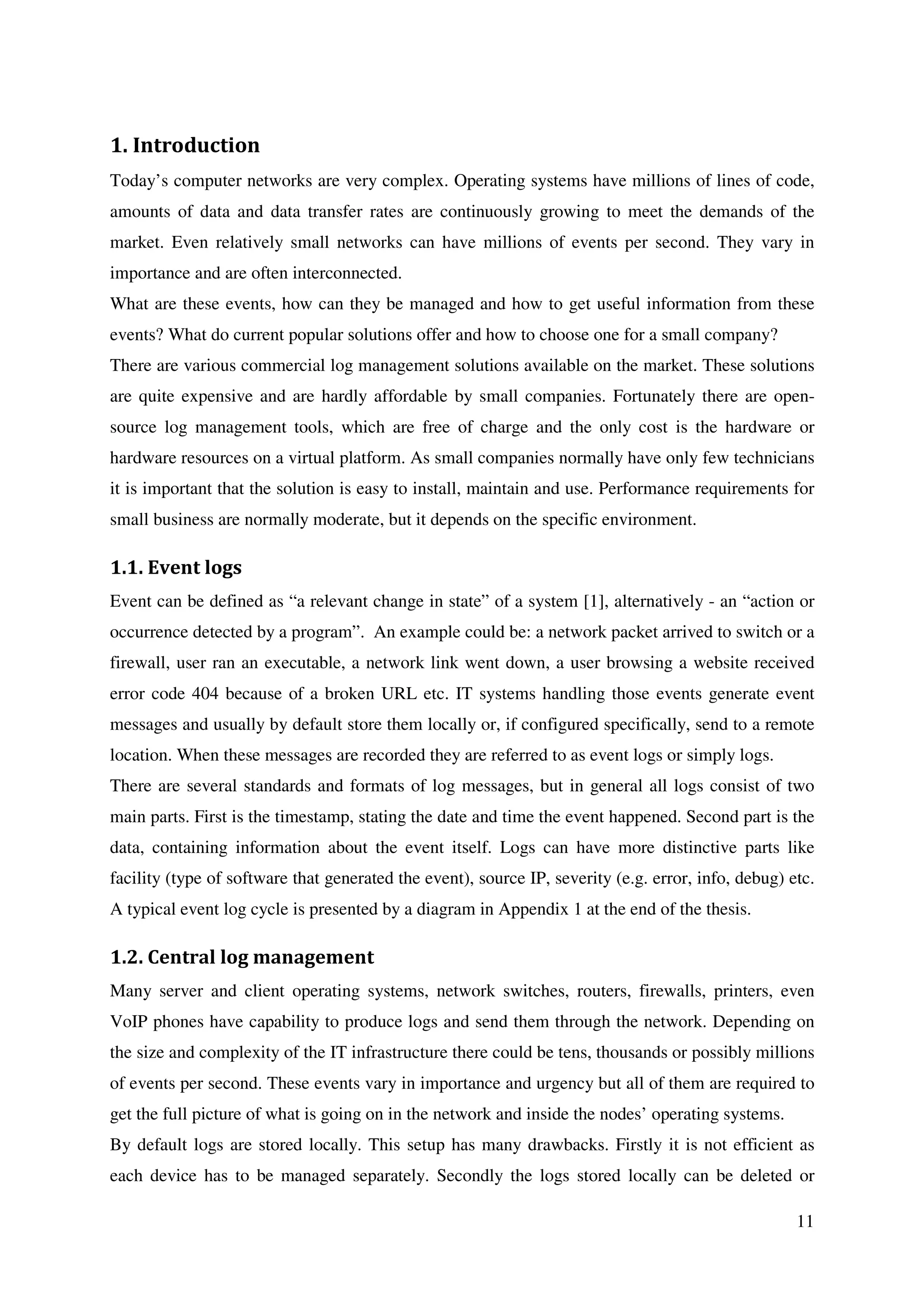 11
1. Introduction
Today’s computer networks are very complex. Operating systems have millions of lines of code,
amounts of data and data transfer rates are continuously growing to meet the demands of the
market. Even relatively small networks can have millions of events per second. They vary in
importance and are often interconnected.
What are these events, how can they be managed and how to get useful information from these
events? What do current popular solutions offer and how to choose one for a small company?
There are various commercial log management solutions available on the market. These solutions
are quite expensive and are hardly affordable by small companies. Fortunately there are open-
source log management tools, which are free of charge and the only cost is the hardware or
hardware resources on a virtual platform. As small companies normally have only few technicians
it is important that the solution is easy to install, maintain and use. Performance requirements for
small business are normally moderate, but it depends on the specific environment.
1.1. Event logs
Event can be defined as “a relevant change in state” of a system [1], alternatively - an “action or
occurrence detected by a program”. An example could be: a network packet arrived to switch or a
firewall, user ran an executable, a network link went down, a user browsing a website received
error code 404 because of a broken URL etc. IT systems handling those events generate event
messages and usually by default store them locally or, if configured specifically, send to a remote
location. When these messages are recorded they are referred to as event logs or simply logs.
There are several standards and formats of log messages, but in general all logs consist of two
main parts. First is the timestamp, stating the date and time the event happened. Second part is the
data, containing information about the event itself. Logs can have more distinctive parts like
facility (type of software that generated the event), source IP, severity (e.g. error, info, debug) etc.
A typical event log cycle is presented by a diagram in Appendix 1 at the end of the thesis.
1.2. Central log management
Many server and client operating systems, network switches, routers, firewalls, printers, even
VoIP phones have capability to produce logs and send them through the network. Depending on
the size and complexity of the IT infrastructure there could be tens, thousands or possibly millions
of events per second. These events vary in importance and urgency but all of them are required to
get the full picture of what is going on in the network and inside the nodes’ operating systems.
By default logs are stored locally. This setup has many drawbacks. Firstly it is not efficient as
each device has to be managed separately. Secondly the logs stored locally can be deleted or
 