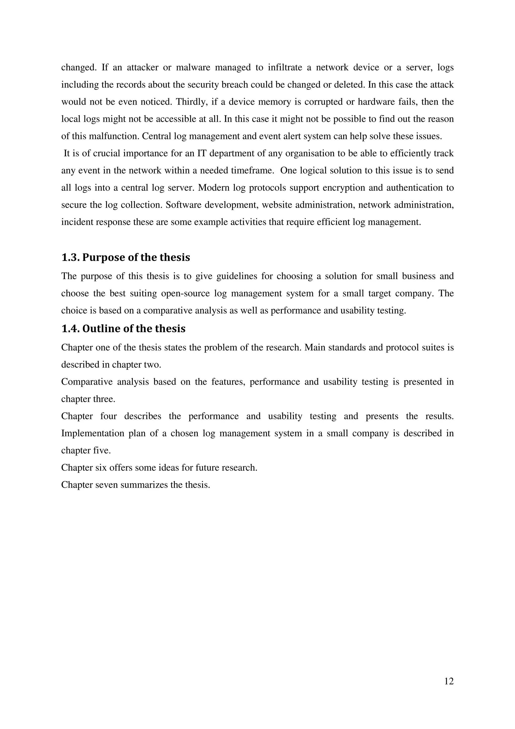 12
changed. If an attacker or malware managed to infiltrate a network device or a server, logs
including the records about the security breach could be changed or deleted. In this case the attack
would not be even noticed. Thirdly, if a device memory is corrupted or hardware fails, then the
local logs might not be accessible at all. In this case it might not be possible to find out the reason
of this malfunction. Central log management and event alert system can help solve these issues.
It is of crucial importance for an IT department of any organisation to be able to efficiently track
any event in the network within a needed timeframe. One logical solution to this issue is to send
all logs into a central log server. Modern log protocols support encryption and authentication to
secure the log collection. Software development, website administration, network administration,
incident response these are some example activities that require efficient log management.
1.3. Purpose of the thesis
The purpose of this thesis is to give guidelines for choosing a solution for small business and
choose the best suiting open-source log management system for a small target company. The
choice is based on a comparative analysis as well as performance and usability testing.
1.4. Outline of the thesis
Chapter one of the thesis states the problem of the research. Main standards and protocol suites is
described in chapter two.
Comparative analysis based on the features, performance and usability testing is presented in
chapter three.
Chapter four describes the performance and usability testing and presents the results.
Implementation plan of a chosen log management system in a small company is described in
chapter five.
Chapter six offers some ideas for future research.
Chapter seven summarizes the thesis.
 